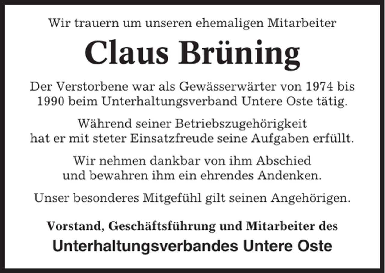 <p>Wir trauern um unseren ehemaligen Mitarbeiter</p><p>Claus Brüning<br />Der Verstorbene war als Gewässerwärter von 1974 bis<br />1990 beim Unterhaltungsverband Untere Oste tätig.<br />Während seiner Betriebszugehörigkeit<br />hat er mit steter Einsatzfreude seine Aufgaben erfüllt.<br />Wir nehmen dankbar von ihm Abschied<br />und bewahren ihm ein ehrendes Andenken.<br />Unser besonderes Mitgefühl gilt seinen Angehörigen.<br />Vorstand, Geschäftsführung und Mitarbeiter des</p><p>Unterhaltungsverbandes Untere Oste</p>