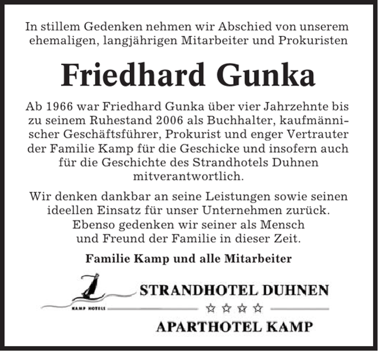 <p>In stillem Gedenken nehmen wir Abschied von unserem<br />ehemaligen, langjährigen Mitarbeiter und Prokuristen</p><p>Friedhard Gunka<br />Ab 1966 war Friedhard Gunka über vier Jahrzehnte bis<br />zu seinem Ruhestand 2006 als Buchhalter, kaufmännischer Geschäftsführer, Prokurist und enger Vertrauter<br />der Familie Kamp für die Geschicke und insofern auch<br />für die Geschichte des Strandhotels Duhnen<br />mitverantwortlich.<br />Wir denken dankbar an seine Leistungen sowie seinen<br />ideellen Einsatz für unser Unternehmen zurück.<br />Ebenso gedenken wir seiner als Mensch<br />und Freund der Familie in dieser Zeit.<br />Familie Kamp und alle Mitarbeiter</p>