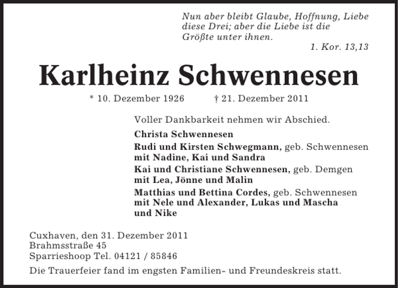 <p>Nun aber bleibt Glaube, Hoffnung, Liebe<br />diese Drei; aber die Liebe ist die<br />Größte unter ihnen.<br />1. Kor. 13,13</p><p>Karlheinz Schwennesen<br />* 10. Dezember 1926</p><p>† 21. Dezember 2011</p><p>Voller Dankbarkeit nehmen wir Abschied.<br />Christa Schwennesen<br />Rudi und Kirsten Schwegmann, geb. Schwennesen<br />mit Nadine, Kai und Sandra<br />Kai und Christiane Schwennesen, geb. Demgen<br />mit Lea, Jönne und Malin<br />Matthias und Bettina Cordes, geb. Schwennesen<br />mit Nele und Alexander, Lukas und Mascha<br />und Nike<br />Cuxhaven, den 31. Dezember 2011<br />Brahmsstraße 45<br />Sparrieshoop Tel. 04121 / 85846<br />Die Trauerfeier fand im engsten Familien- und Freundeskreis statt.</p>