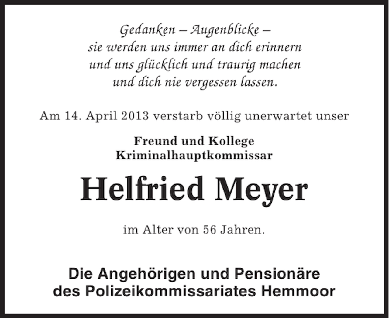 <p>Gedanken – Augenblicke –<br />sie werden uns immer an dich erinnern<br />und uns glücklich und traurig machen<br />und dich nie vergessen lassen.<br />Am 14. April 2013 verstarb völlig unerwartet unser<br />Freund und Kollege<br />Kriminalhauptkommissar</p><p>Helfried Meyer<br />im Alter von 56 Jahren.</p><p>Die Angehörigen und Pensionäre<br />des Polizeikommissariates Hemmoor</p>