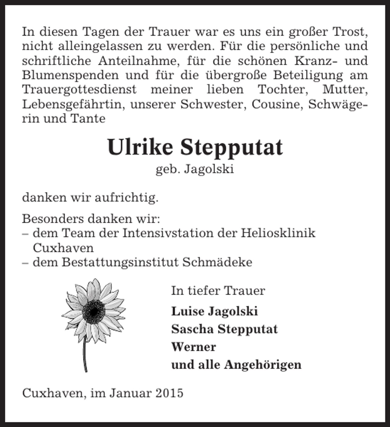 <p>In diesen Tagen der Trauer war es uns ein großer Trost,<br />nicht alleingelassen zu werden. Für die persönliche und<br />schriftliche Anteilnahme, für die schönen Kranz- und<br />Blumenspenden und für die übergroße Beteiligung am<br />Trauergottesdienst meiner lieben Tochter, Mutter,<br />Lebensgefährtin, unserer Schwester, Cousine, Schwägerin und Tante</p><p>Ulrike Stepputat<br />geb. Jagolski<br />danken wir aufrichtig.<br />Besonders danken wir:<br />– dem Team der Intensivstation der Heliosklinik<br />Cuxhaven<br />– dem Bestattungsinstitut Schmädeke<br />In tiefer Trauer<br />Luise Jagolski<br />Sascha Stepputat<br />Werner<br />und alle Angehörigen<br />Cuxhaven, im Januar 2015</p>