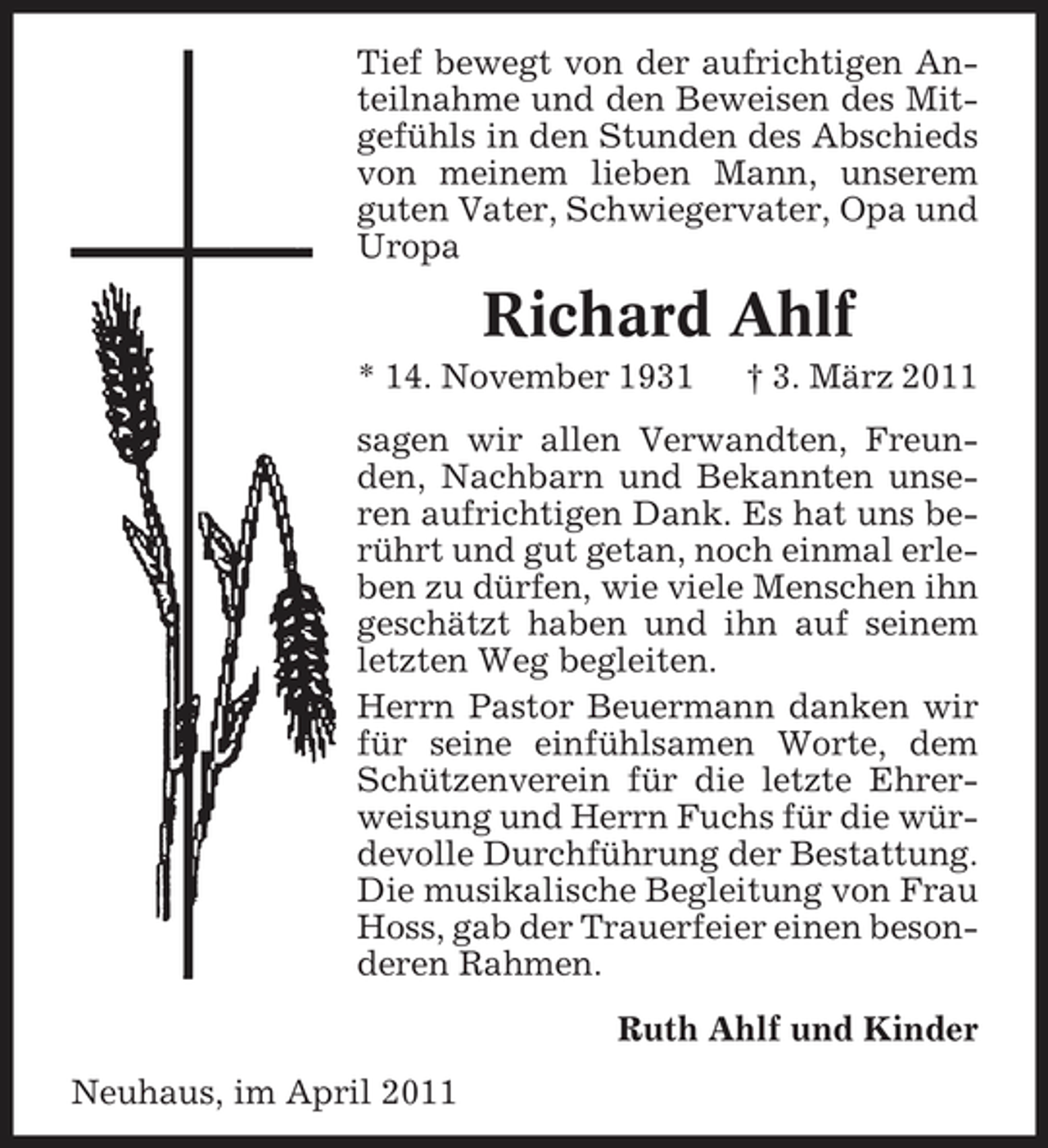 <p>Tief bewegt von der aufrichtigen Anteilnahme und den Beweisen des Mitgefühls in den Stunden des Abschieds von meinem lieben Mann, unserem guten Vater, Schwiegervater, Opa und Uropa</p><p>Richard Ahlf<br />* 14. November 1931 † 3. März 2011 sagen wir allen Verwandten, Freunden, Nachbarn und Bekannten unseren aufrichtigen Dank. Es hat uns berührt und gut getan, noch einmal erleben zu dürfen, wie viele Menschen ihn geschätzt haben und ihn auf seinem letzten Weg begleiten. Herrn Pastor Beuermann danken wir für seine einfühlsamen Worte, dem Schützenverein für die letzte Ehrerweisung und Herrn Fuchs für die würdevolle Durchführung der Bestattung. Die musikalische Begleitung von Frau Hoss, gab der Trauerfeier einen besonderen Rahmen. Ruth Ahlf und Kinder Neuhaus, im April 2011</p>