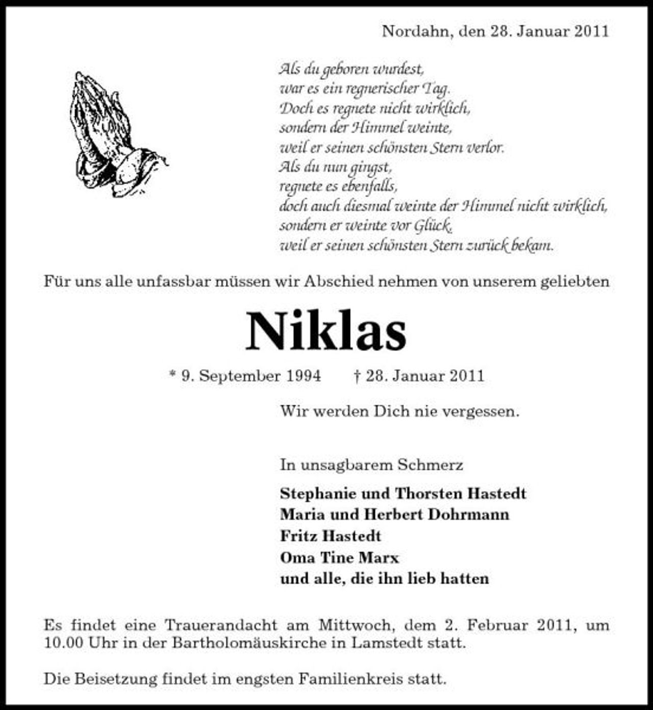 <p>Nordahn, den 28. Januar 2011</p>
<p>Als du geboren wurdest, war es ein regnerischer Tag. Doch es regnete nicht wirklich, sondern der Himmel weinte, weil er seinen schönsten Stern verlor. Als du nun gingst, regnete es ebenfalls, doch auch diesmal weinte der Himmel nicht wirklich, sondern er weinte vor Glück, weil er seinen schönsten Stern zurück bekam.<br />Für uns alle unfassbar müssen wir Abschied nehmen von unserem geliebten</p>
<p>Niklas<br />* 9. September 1994 † 28. Januar 2011 Wir werden Dich nie vergessen. In unsagbarem Schmerz Stephanie und Thorsten Hastedt Maria und Herbert Dohrmann Fritz Hastedt Oma Tine Marx und alle, die ihn lieb hatten Es findet eine Trauerandacht am Mittwoch, dem 2. Februar 2011, um 10.00 Uhr in der Bartholomäuskirche in Lamstedt statt. Die Beisetzung findet im engsten Familienkreis statt.</p>