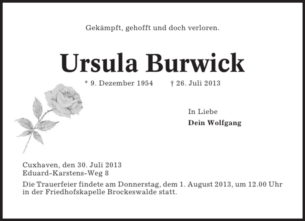 <p>Gekämpft, gehofft und doch verloren.</p><p>Ursula Burwick<br />* 9. Dezember 1954</p><p>† 26. Juli 2013</p><p>In Liebe<br />Dein Wolfgang</p><p>Cuxhaven, den 30. Juli 2013<br />Eduard-Karstens-Weg 8<br />Die Trauerfeier findete am Donnerstag, dem 1. August 2013, um 12.00 Uhr<br />in der Friedhofskapelle Brockeswalde statt.</p>