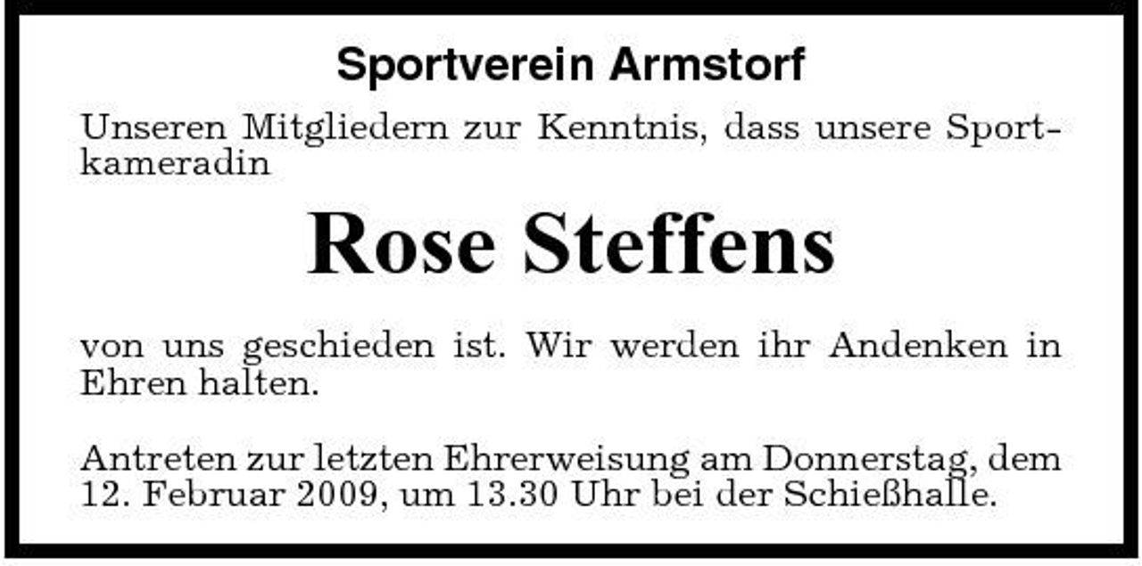 <p>Sportverein Armstorf<br />Unseren Mitgliedern zur Kenntnis, dass unsere Sportkameradin</p><p>Rose Steffens<br />von uns geschieden ist. Wir werden ihr Andenken in Ehren halten. Antreten zur letzten Ehrerweisung am Donnerstag, dem 12. Februar 2009, um 13.30 Uhr bei der Schießhalle.</p>