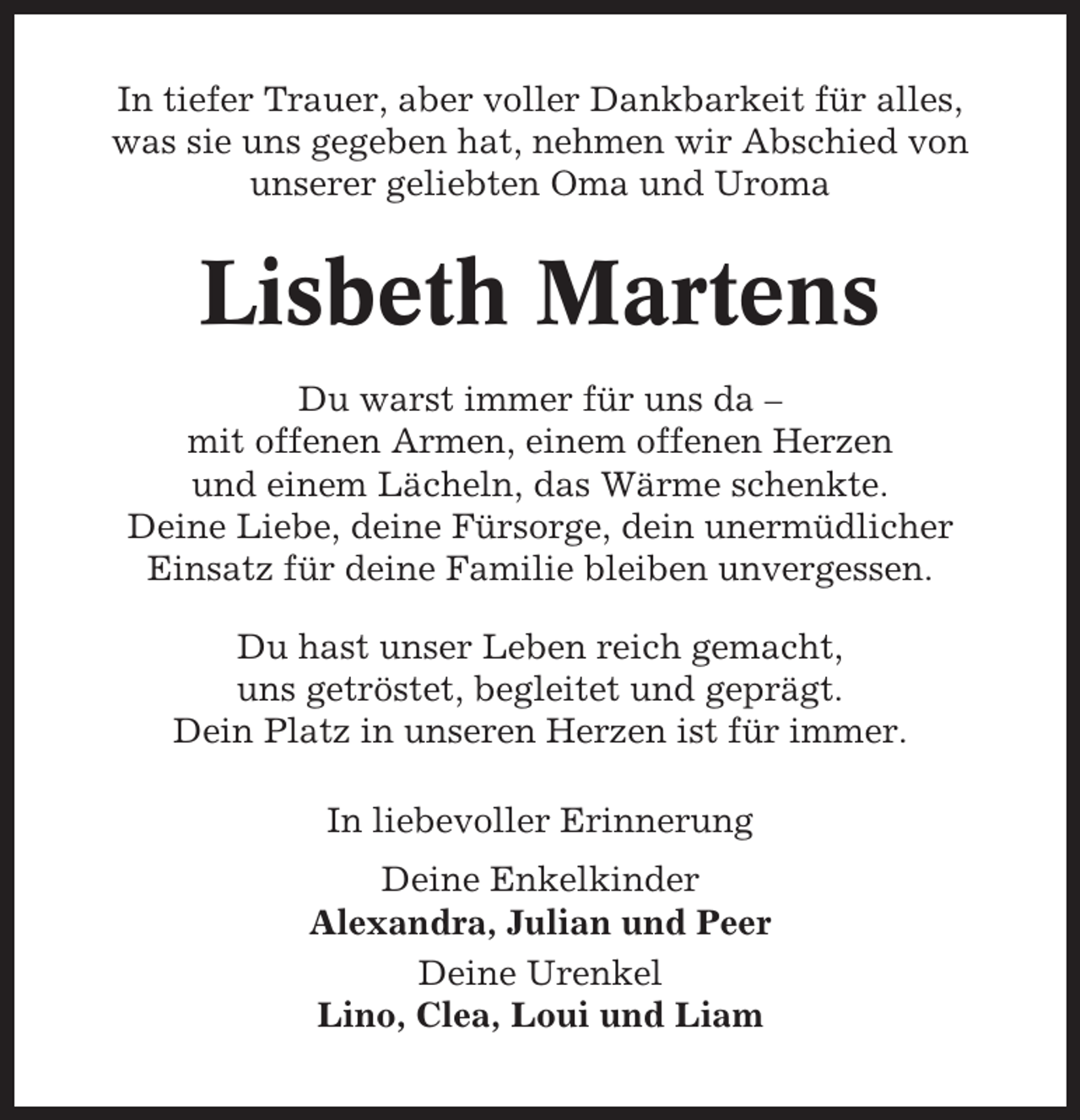 <p>In tiefer Trauer, aber voller Dankbarkeit für alles,<br />was sie uns gegeben hat, nehmen wir Abschied von<br />unserer geliebten Oma und Uroma</p><p>Lisbeth Martens<br />Du warst immer für uns da –<br />mit offenen Armen, einem offenen Herzen<br />und einem Lächeln, das Wärme schenkte.<br />Deine Liebe, deine Fürsorge, dein unermüdlicher<br />Einsatz für deine Familie bleiben unvergessen.<br />Du hast unser Leben reich gemacht,<br />uns getröstet, begleitet und geprägt.<br />Dein Platz in unseren Herzen ist für immer.<br />In liebevoller Erinnerung<br />Deine Enkelkinder<br />Alexandra, Julian und Peer<br />Deine Urenkel<br />Lino, Clea, Loui und Liam</p>