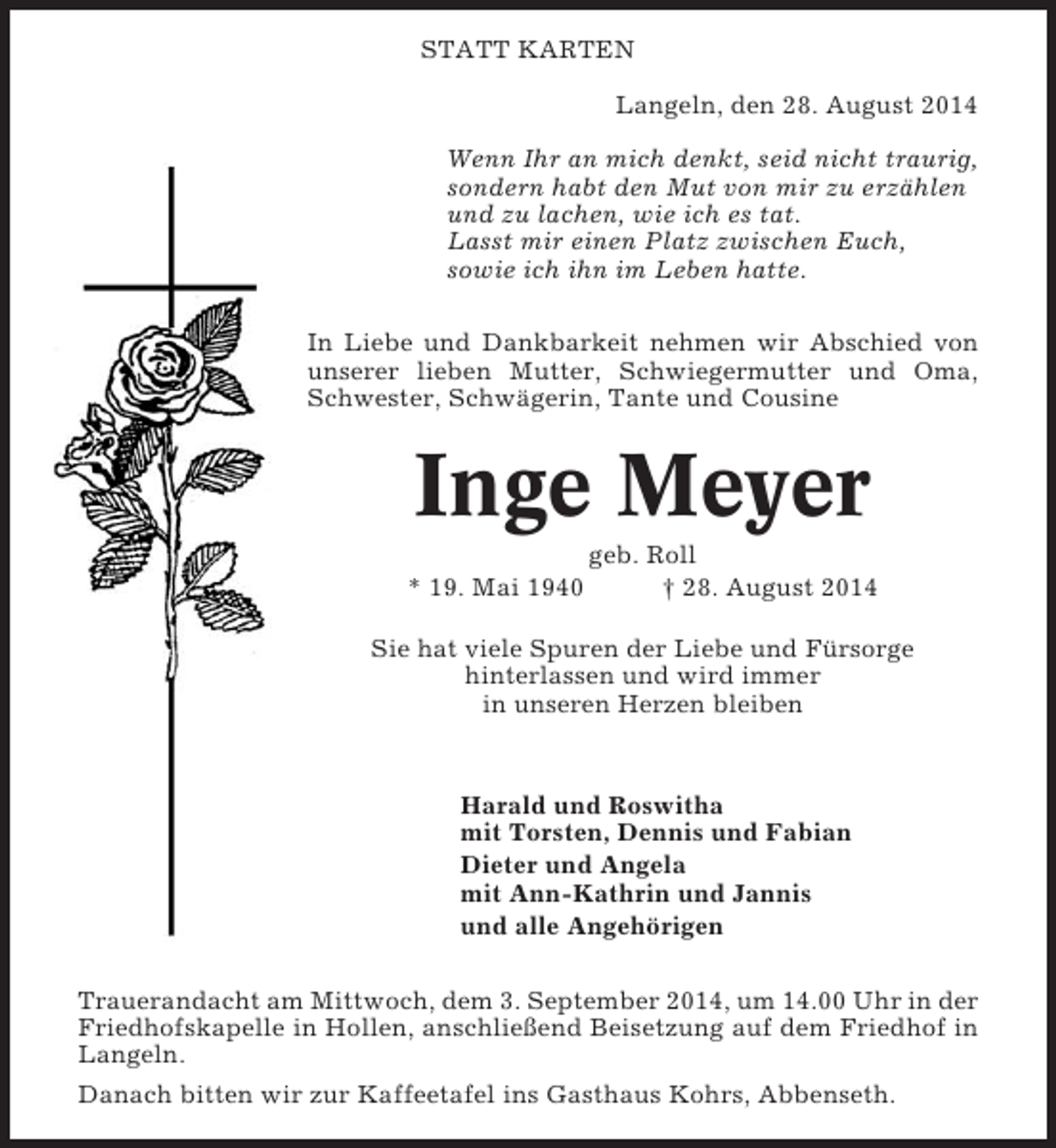 <p>STATT KARTEN<br />Langeln, den 28. August 2014<br />Wenn Ihr an mich denkt, seid nicht traurig,<br />sondern habt den Mut von mir zu erzählen<br />und zu lachen, wie ich es tat.<br />Lasst mir einen Platz zwischen Euch,<br />sowie ich ihn im Leben hatte.<br />In Liebe und Dankbarkeit nehmen wir Abschied von<br />unserer lieben Mutter, Schwiegermutter und Oma,<br />Schwester, Schwägerin, Tante und Cousine</p><p>Inge Meyer<br />* 19. Mai 1940</p><p>geb. Roll<br />† 28. August 2014</p><p>Sie hat viele Spuren der Liebe und Fürsorge<br />hinterlassen und wird immer<br />in unseren Herzen bleiben</p><p>Harald und Roswitha<br />mit Torsten, Dennis und Fabian<br />Dieter und Angela<br />mit Ann-Kathrin und Jannis<br />und alle Angehörigen<br />Trauerandacht am Mittwoch, dem 3. September 2014, um 14.00 Uhr in der<br />Friedhofskapelle in Hollen, anschließend Beisetzung auf dem Friedhof in<br />Langeln.<br />Danach bitten wir zur Kaffeetafel ins Gasthaus Kohrs, Abbenseth.</p>