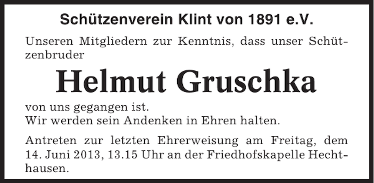<p>Schützenverein Klint von 1891 e.V.<br />Unseren Mitgliedern zur Kenntnis, dass unser Schützenbruder</p><p>Helmut Gruschka<br />von uns gegangen ist.<br />Wir werden sein Andenken in Ehren halten.<br />Antreten zur letzten Ehrerweisung am Freitag, dem<br />14. Juni 2013, 13.15 Uhr an der Friedhofskapelle Hechthausen.</p>