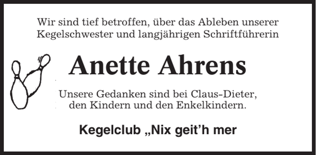 <p>Wir sind tief betroffen, über das Ableben unserer<br />Kegelschwester und langjährigen Schriftführerin</p><p>Anette Ahrens<br />Unsere Gedanken sind bei Claus-Dieter,<br />den Kindern und den Enkelkindern.</p><p>Kegelclub „Nix geit’h mer</p>