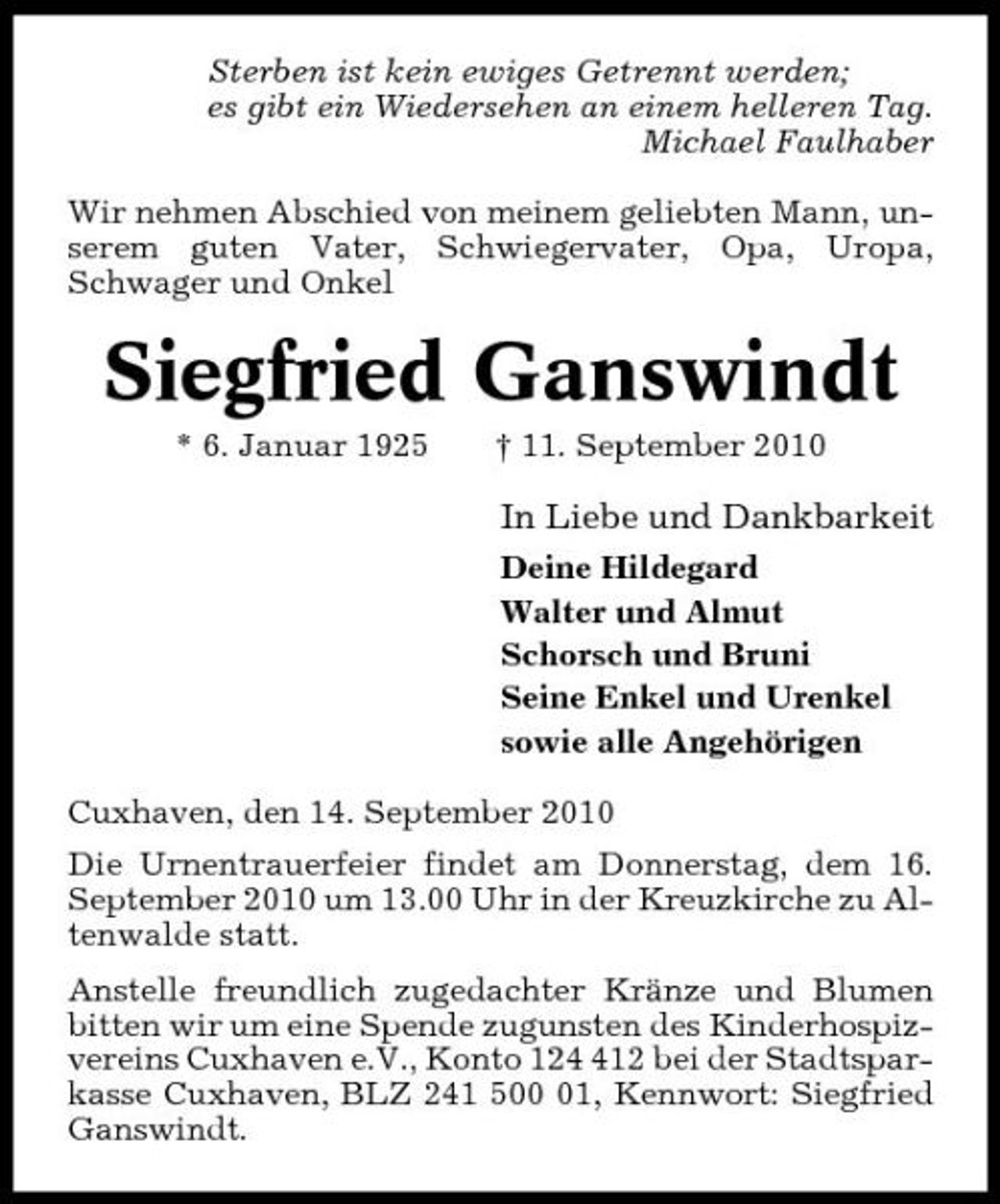 <p>Sterben ist kein ewiges Getrennt werden; es gibt ein Wiedersehen an einem helleren Tag. Michael Faulhaber Wir nehmen Abschied von meinem geliebten Mann, unserem guten Vater, Schwiegervater, Opa, Uropa, Schwager und Onkel</p><p>Siegfried Ganswindt<br />* 6. Januar 1925 † 11. September 2010</p><p>In Liebe und Dankbarkeit<br />Deine Hildegard Walter und Almut Schorsch und Bruni Seine Enkel und Urenkel sowie alle Angehörigen Cuxhaven, den 14. September 2010 Die Urnentrauerfeier findet am Donnerstag, dem 16. September 2010 um 13.00 Uhr in der Kreuzkirche zu Altenwalde statt. Anstelle freundlich zugedachter Kränze und Blumen bitten wir um eine Spende zugunsten des Kinderhospizvereins Cuxhaven e.V., Konto 1212 bei der Stadtsparkasse Cuxhaven, BLZ 241 501, Kennwort: Siegfried Ganswindt.</p>
