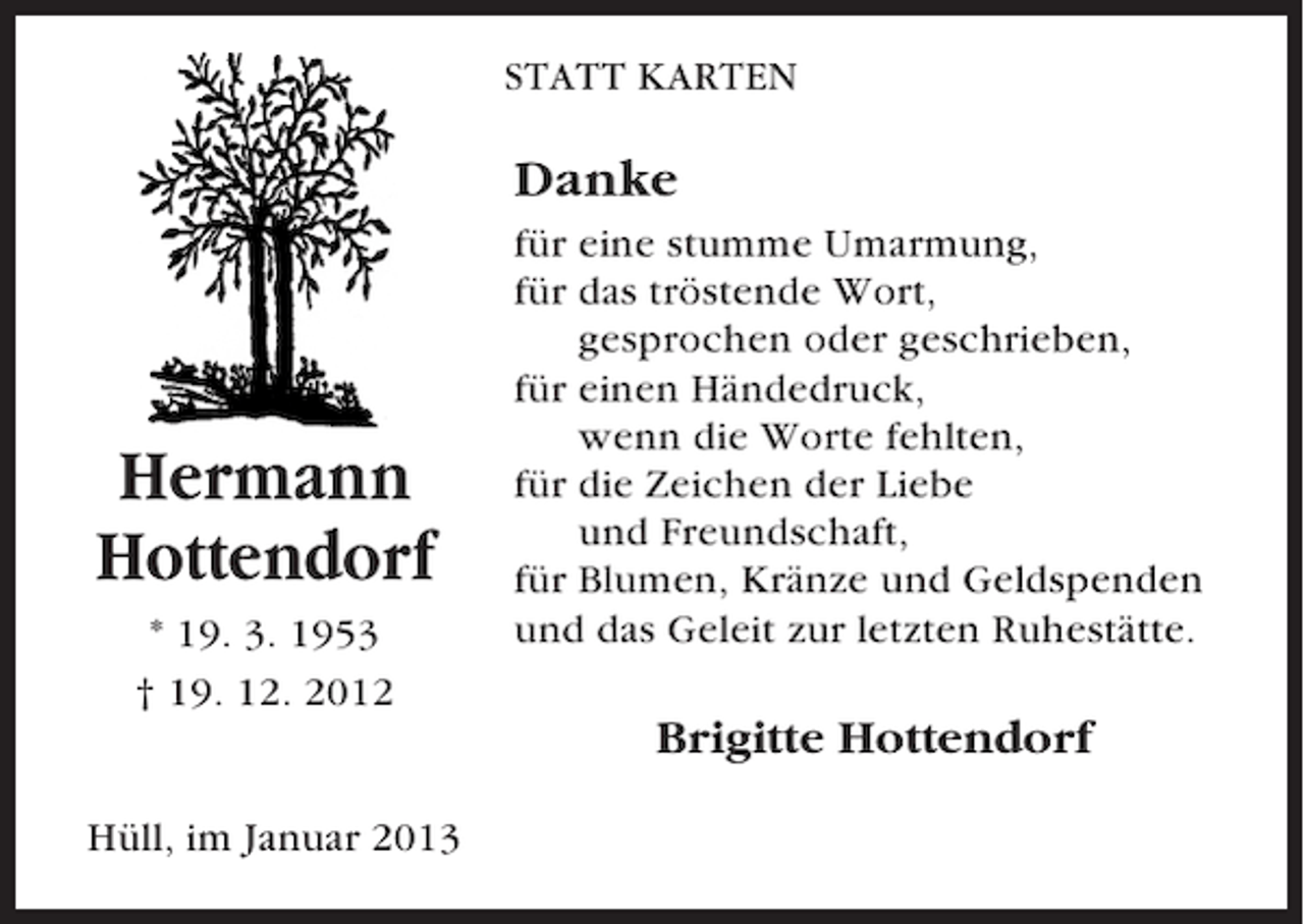 <p>STATT KARTEN</p><p>Danke</p><p>Hermann<br />Hottendorf<br />* 19. 3. 1953<br />† 19. 12. 2012</p><p>für eine stumme Umarmung,<br />für das tröstende Wort,<br />gesprochen oder geschrieben,<br />für einen Händedruck,<br />wenn die Worte fehlten,<br />für die Zeichen der Liebe<br />und Freundschaft,<br />für Blumen, Kränze und Geldspenden<br />und das Geleit zur letzten Ruhestätte.</p><p>Brigitte Hottendorf<br />Hüll, im Januar 2013</p>