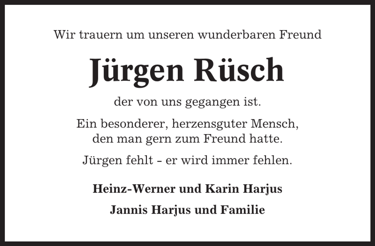 <p>Wir trauern um unseren wunderbaren Freund</p><p>Jürgen Rüsch<br />der von uns gegangen ist.<br />Ein besonderer, herzensguter Mensch,<br />den man gern zum Freund hatte.<br />Jürgen fehlt - er wird immer fehlen.<br />Heinz-Werner und Karin Harjus<br />Jannis Harjus und Familie</p>