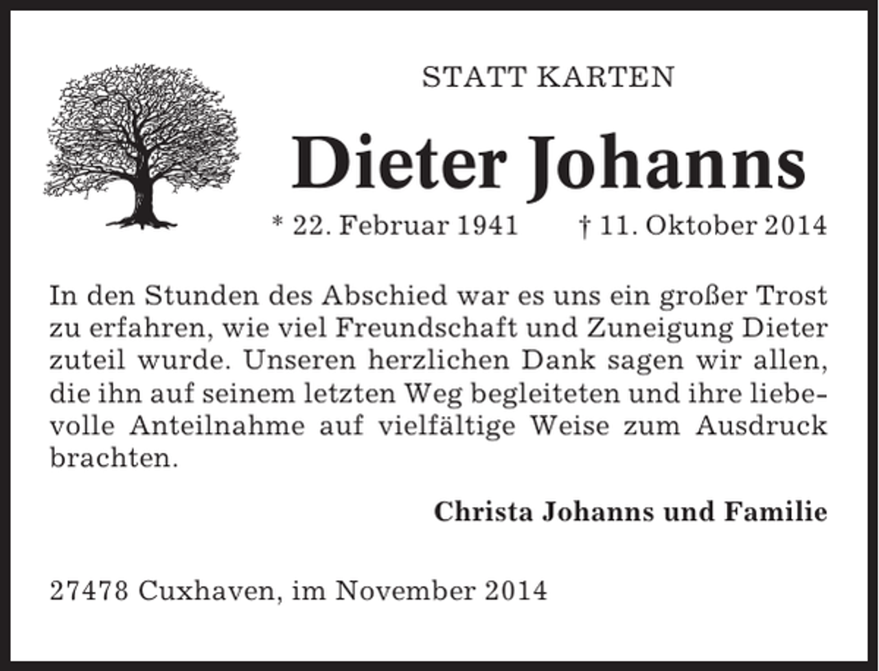 <p>STATT KARTEN</p><p>Dieter Johanns<br />* 22. Februar 1941</p><p>† 11. Oktober 2014</p><p>In den Stunden des Abschied war es uns ein großer Trost<br />zu erfahren, wie viel Freundschaft und Zuneigung Dieter<br />zuteil wurde. Unseren herzlichen Dank sagen wir allen,<br />die ihn auf seinem letzten Weg begleiteten und ihre liebevolle Anteilnahme auf vielfältige Weise zum Ausdruck<br />brachten.<br />Christa Johanns und Familie<br />27478 Cuxhaven, im November 2014</p>