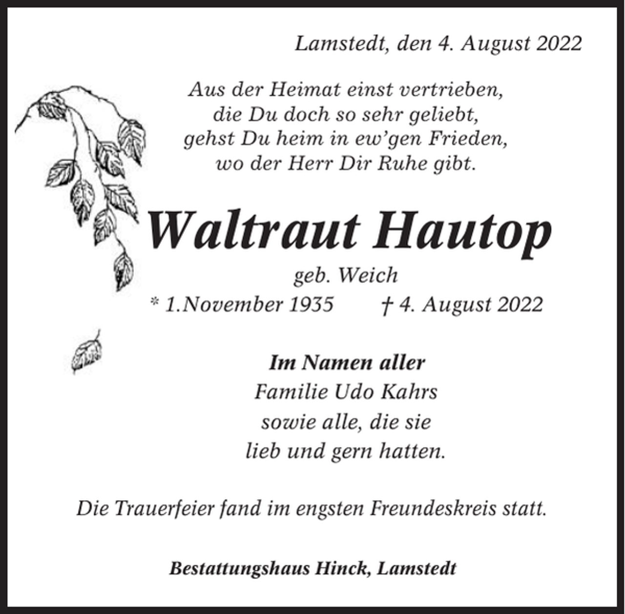 <p>Lamstedt, den 4. August 2022<br />Aus der Heimat einst vertrieben,<br />die Du doch so sehr geliebt,<br />gehst Du heim in ew’gen Frieden,<br />wo der Herr Dir Ruhe gibt.</p><p>Waltraut Hautop<br />geb. Weich<br />* 1.November 1935<br />† 4. August 2022<br />Im Namen aller<br />Familie Udo Kahrs<br />sowie alle, die sie<br />lieb und gern hatten.<br />Die Trauerfeier fand im engsten Freundeskreis statt.<br />Bestattungshaus Hinck, Lamstedt</p>