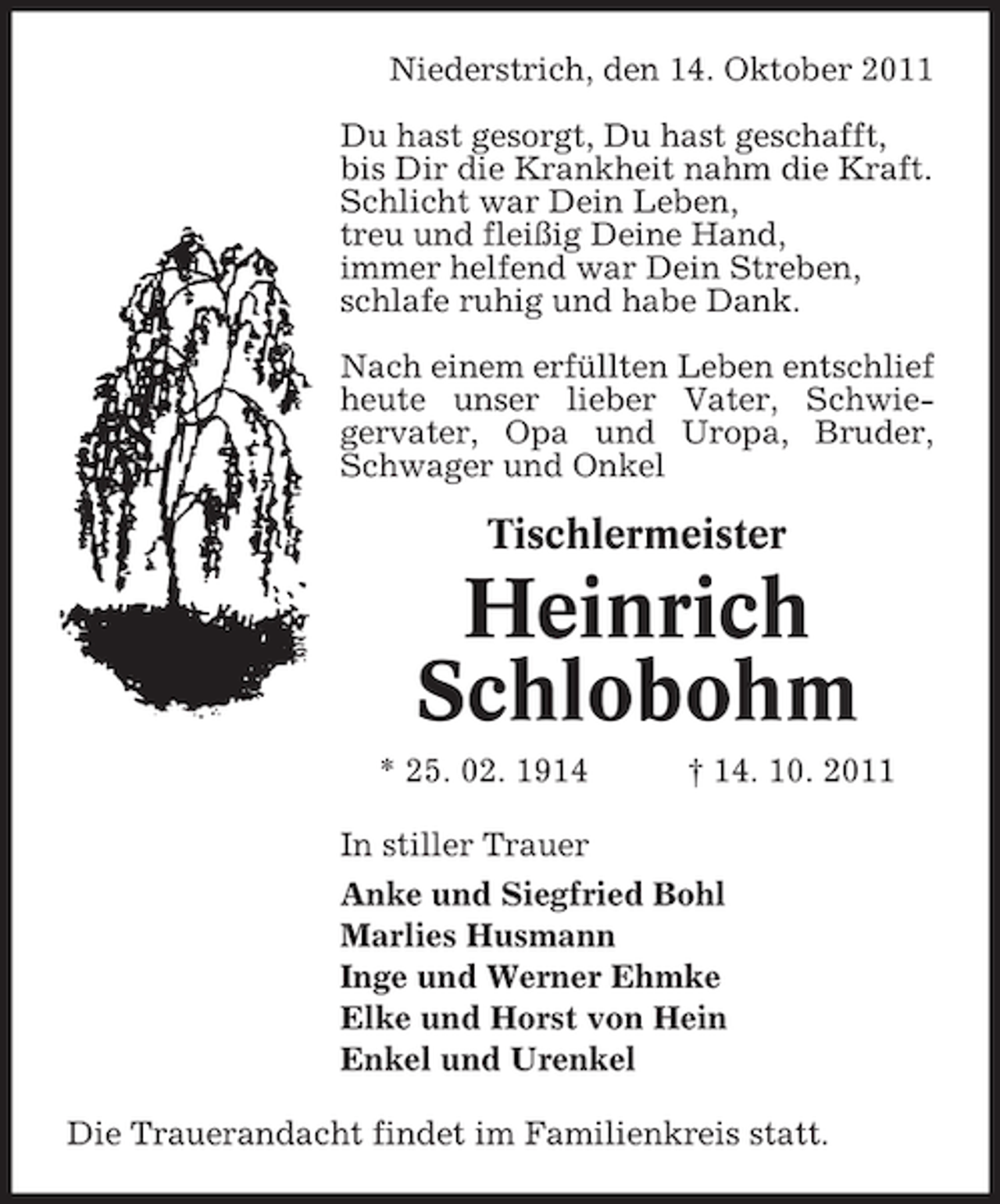 <p>Niederstrich, den 14. Oktober 2011<br />Du hast gesorgt, Du hast geschafft,<br />bis Dir die Krankheit nahm die Kraft.<br />Schlicht war Dein Leben,<br />treu und fleißig Deine Hand,<br />immer helfend war Dein Streben,<br />schlafe ruhig und habe Dank.<br />Nach einem erfüllten Leben entschlief<br />heute unser lieber Vater, Schwiegervater, Opa und Uropa, Bruder,<br />Schwager und Onkel</p><p>Tischlermeister</p><p>Heinrich<br />Schlobohm<br />* 25. 02. 1914</p><p>† 14. 10. 2011</p><p>In stiller Trauer<br />Anke und Siegfried Bohl<br />Marlies Husmann<br />Inge und Werner Ehmke<br />Elke und Horst von Hein<br />Enkel und Urenkel<br />Die Trauerandacht findet im Familienkreis statt.</p>