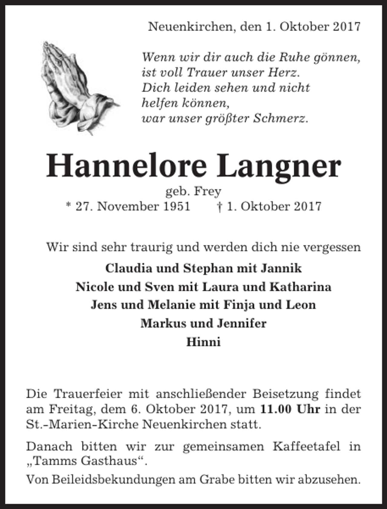 <p>Neuenkirchen, den 1. Oktober 2017<br />Wenn wir dir auch die Ruhe gönnen,<br />ist voll Trauer unser Herz.<br />Dich leiden sehen und nicht<br />helfen können,<br />war unser größter Schmerz.</p><p>Hannelore Langner<br />geb. Frey<br />* 27. November 1951<br />† 1. Oktober 2017<br />Wir sind sehr traurig und werden dich nie vergessen<br />Claudia und Stephan mit Jannik<br />Nicole und Sven mit Laura und Katharina<br />Jens und Melanie mit Finja und Leon<br />Markus und Jennifer<br />Hinni</p><p>Die Trauerfeier mit anschließender Beisetzung findet<br />am Freitag, dem 6. Oktober 2017, um 11.00 Uhr in der<br />St.-Marien-Kirche Neuenkirchen statt.<br />Danach bitten wir zur gemeinsamen Kaffeetafel in<br />„Tamms Gasthaus“.<br />Von Beileidsbekundungen am Grabe bitten wir abzusehen.</p>
