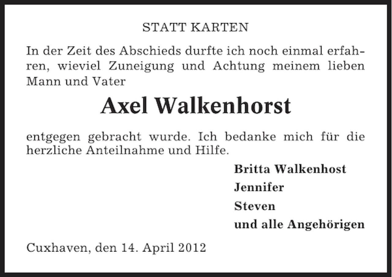 <p>STATT KARTEN<br />In der Zeit des Abschieds durfte ich noch einmal erfahren, wieviel Zuneigung und Achtung meinem lieben<br />Mann und Vater</p><p>Axel Walkenhorst<br />entgegen gebracht wurde. Ich bedanke mich für die<br />herzliche Anteilnahme und Hilfe.<br />Britta Walkenhost<br />Jennifer<br />Steven<br />und alle Angehörigen<br />Cuxhaven, den 14. April 2012</p>