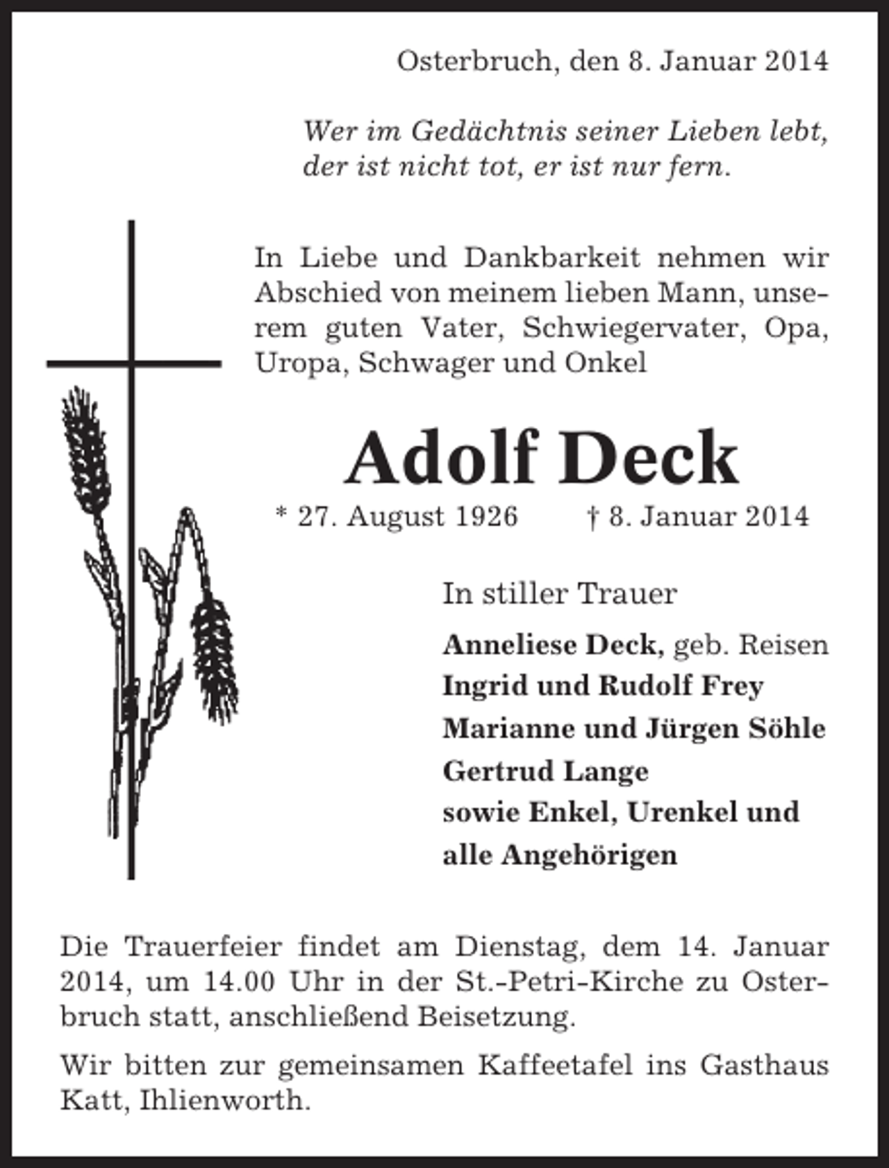 <p>Osterbruch, den 8. Januar 2014<br />Wer im Gedächtnis seiner Lieben lebt,<br />der ist nicht tot, er ist nur fern.<br />In Liebe und Dankbarkeit nehmen wir<br />Abschied von meinem lieben Mann, unserem guten Vater, Schwiegervater, Opa,<br />Uropa, Schwager und Onkel</p><p>Adolf Deck<br />* 27. August 1926</p><p>† 8. Januar 2014</p><p>In stiller Trauer<br />Anneliese Deck, geb. Reisen<br />Ingrid und Rudolf Frey<br />Marianne und Jürgen Söhle<br />Gertrud Lange<br />sowie Enkel, Urenkel und<br />alle Angehörigen<br />Die Trauerfeier findet am Dienstag, dem 14. Januar<br />2014, um 14.00 Uhr in der St.-Petri-Kirche zu Osterbruch statt, anschließend Beisetzung.<br />Wir bitten zur gemeinsamen Kaffeetafel ins Gasthaus<br />Katt, Ihlienworth.</p>