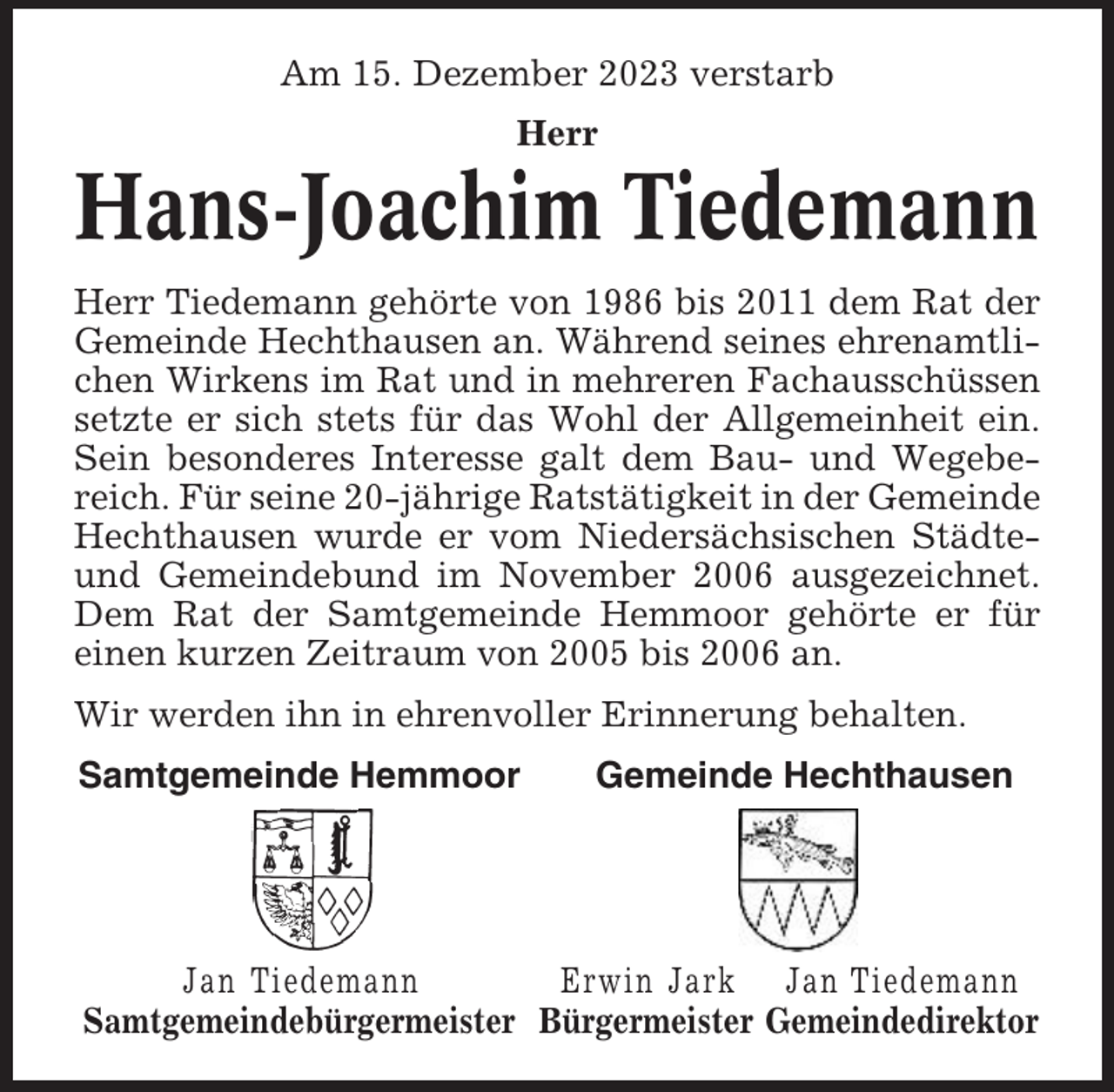 <p>Am 15. Dezember 2023 verstarb<br />Herr</p><p>Hans-Joachim Tiedemann<br />Herr Tiedemann gehörte von 1986 bis 2011 dem Rat der<br />Gemeinde Hechthausen an. Während seines ehrenamtlichen Wirkens im Rat und in mehreren Fachausschüssen<br />setzte er sich stets für das Wohl der Allgemeinheit ein.<br />Sein besonderes Interesse galt dem Bau- und Wegebereich. Für seine 20-jährige Ratstätigkeit in der Gemeinde<br />Hechthausen wurde er vom Niedersächsischen Städteund Gemeindebund im November 2006 ausgezeichnet.<br />Dem Rat der Samtgemeinde Hemmoor gehörte er für<br />einen kurzen Zeitraum von 2005 bis 2006 an.<br />Wir werden ihn in ehrenvoller Erinnerung behalten.<br />Samtgemeinde Hemmoor</p><p>Gemeinde Hechthausen</p><p>Jan Tiedemann<br />Erwin Jark Jan Tiedemann<br />Samtgemeindebürgermeister Bürgermeister Gemeindedirektor</p>