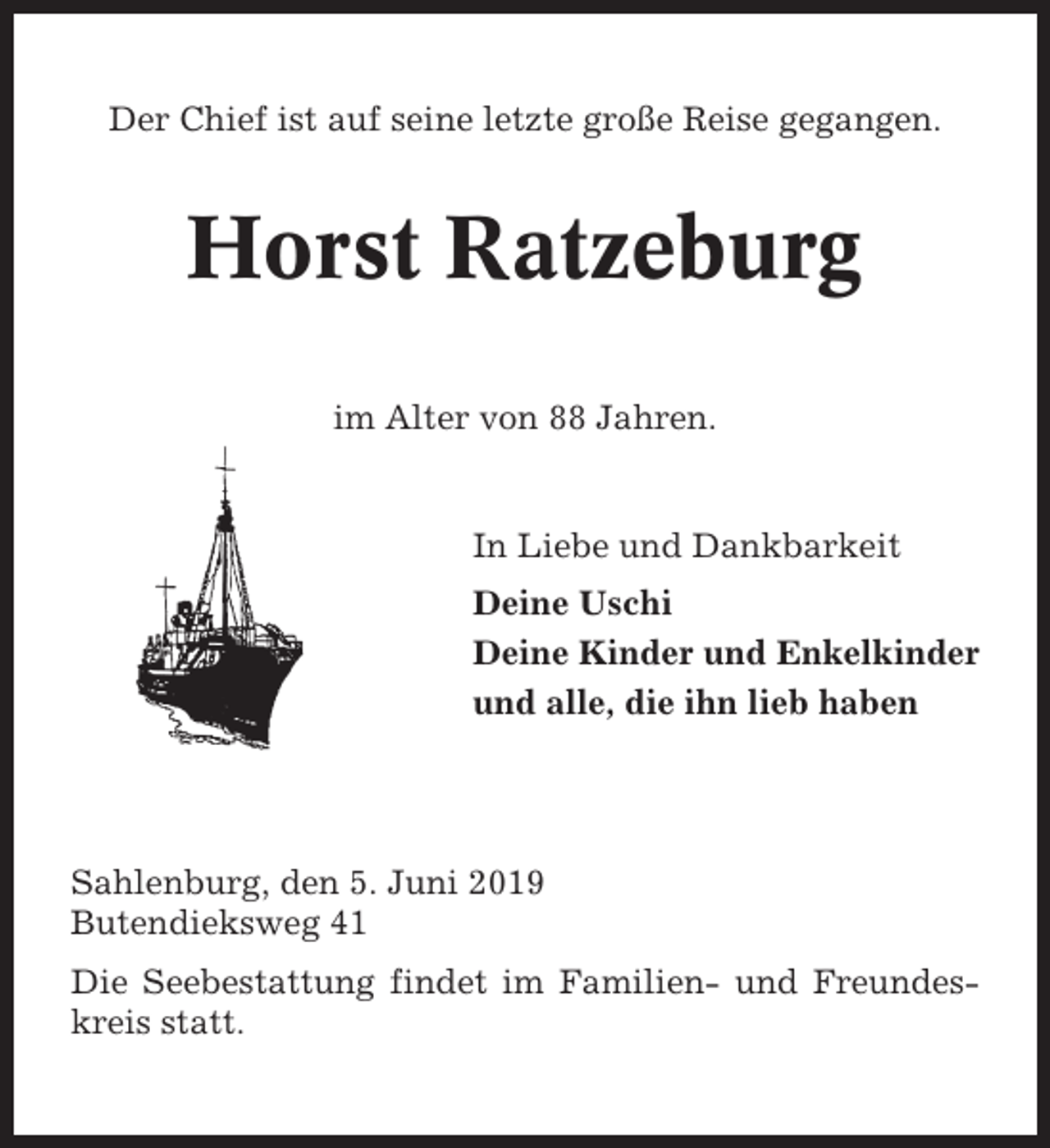 <p>Der Chief ist auf seine letzte große Reise gegangen.</p><p>Horst Ratzeburg<br />im Alter von 88 Jahren.</p><p>In Liebe und Dankbarkeit<br />Deine Uschi<br />Deine Kinder und Enkelkinder<br />und alle, die ihn lieb haben</p><p>Sahlenburg, den 5. Juni 2019<br />Butendieksweg 41<br />Die Seebestattung findet im Familien- und Freundeskreis statt.</p>