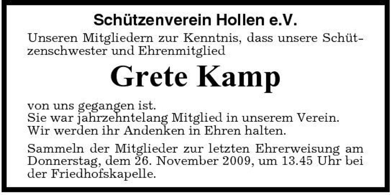 <p>Schützenverein Hollen e.V.<br />Unseren Mitgliedern zur Kenntnis, dass unsere Schützenschwester und Ehrenmitglied</p><p>Grete Kamp<br />von uns gegangen ist. Sie war jahrzehntelang Mitglied in unserem Verein. Wir werden ihr Andenken in Ehren halten. Sammeln der Mitglieder zur letzten Ehrerweisung am Donnerstag, dem 26. November 2009, um 13.45 Uhr bei der Friedhofskapelle.</p>