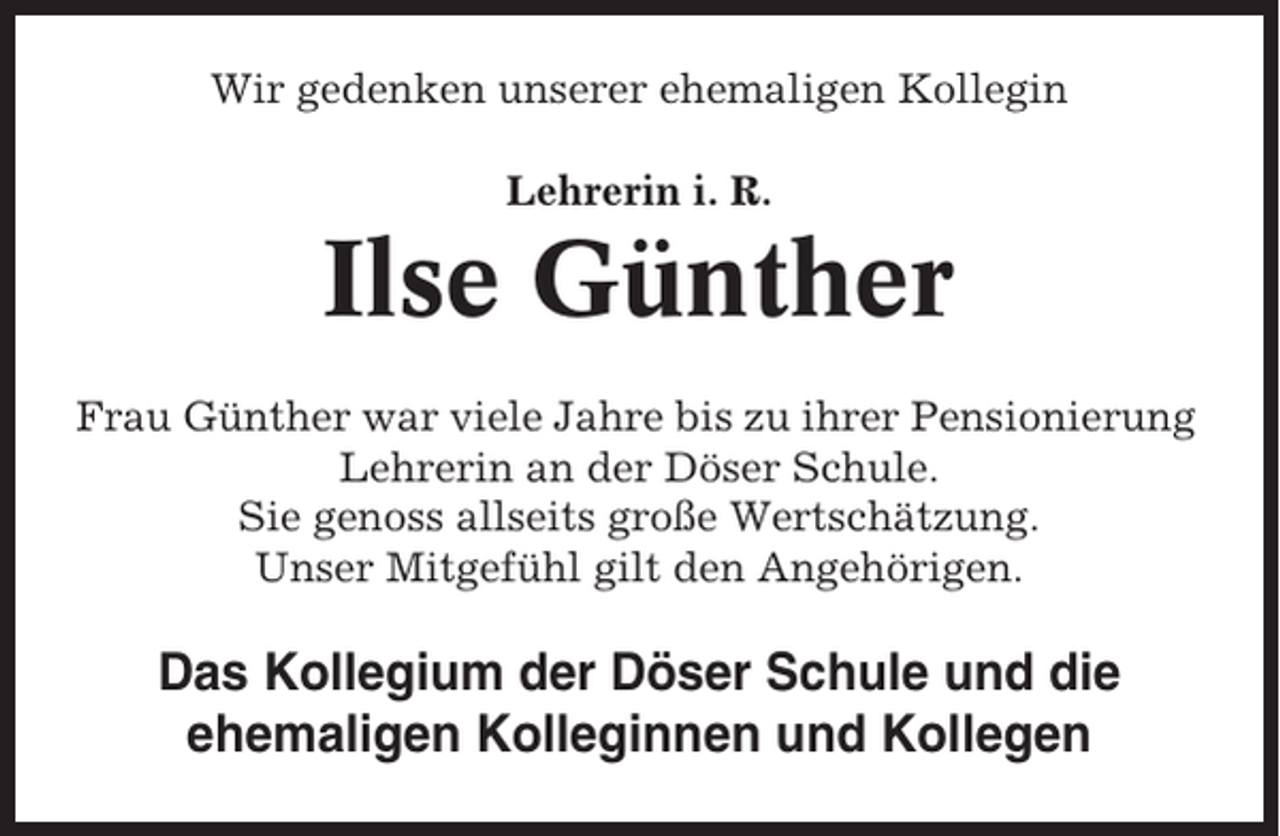 <p>Wir gedenken unserer ehemaligen Kollegin<br />Lehrerin i. R.</p><p>Ilse Günther<br />Frau Günther war viele Jahre bis zu ihrer Pensionierung<br />Lehrerin an der Döser Schule.<br />Sie genoss allseits große Wertschätzung.<br />Unser Mitgefühl gilt den Angehörigen.</p><p>Das Kollegium der Döser Schule und die<br />ehemaligen Kolleginnen und Kollegen</p>