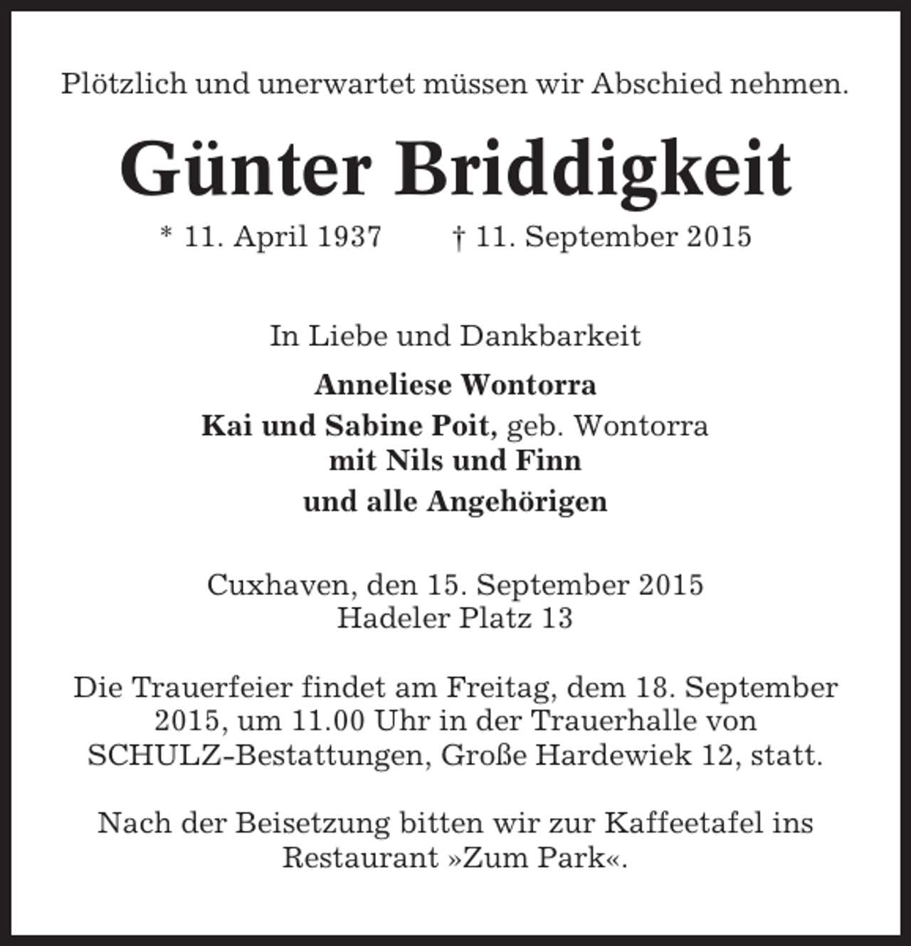 <p>Plötzlich und unerwartet müssen wir Abschied nehmen.</p><p>Günter Briddigkeit<br />* 11. April 1937</p><p>† 11. September 2015</p><p>In Liebe und Dankbarkeit<br />Anneliese Wontorra<br />Kai und Sabine Poit, geb. Wontorra<br />mit Nils und Finn<br />und alle Angehörigen<br />Cuxhaven, den 15. September 2015<br />Hadeler Platz 13<br />Die Trauerfeier findet am Freitag, dem 18. September<br />2015, um 11.00 Uhr in der Trauerhalle von<br />SCHULZ-Bestattungen, Große Hardewiek 12, statt.<br />Nach der Beisetzung bitten wir zur Kaffeetafel ins<br />Restaurant »Zum Park«.</p>