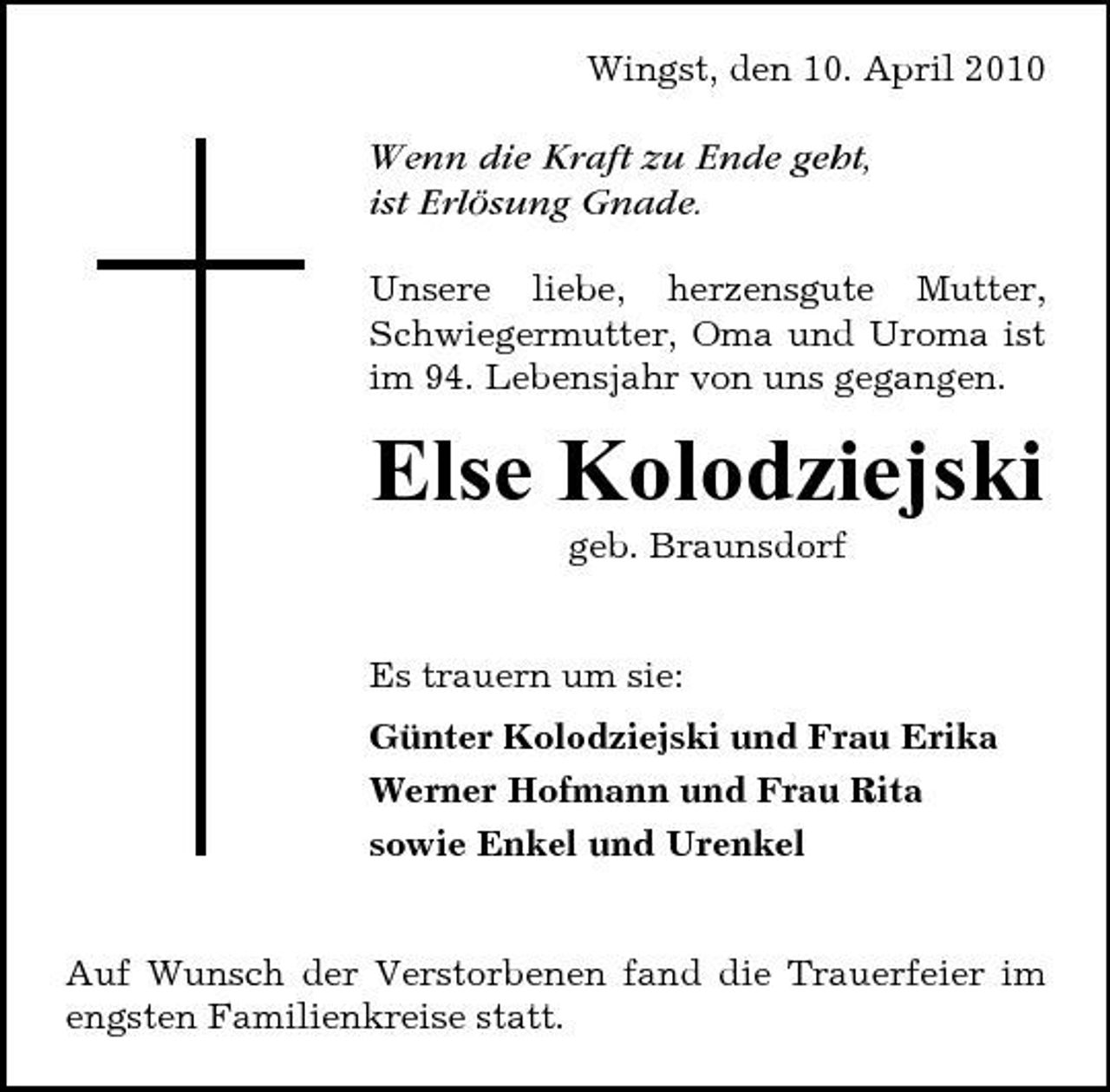 <p>Wingst, den 10. April 2010</p><p>Wenn die Kraft zu Ende geht, ist Erlösung Gnade.<br />Unsere liebe, herzensgute Mutter, Schwiegermutter, Oma und Uroma ist im 94. Lebensjahr von uns gegangen.</p><p>Else Kolodziejski<br />geb. Braunsdorf Es trauern um sie: Günter Kolodziejski und Frau Erika Werner Hofmann und Frau Rita sowie Enkel und Urenkel</p><p>Auf Wunsch der Verstorbenen fand die Trauerfeier im engsten Familienkreise statt.</p>