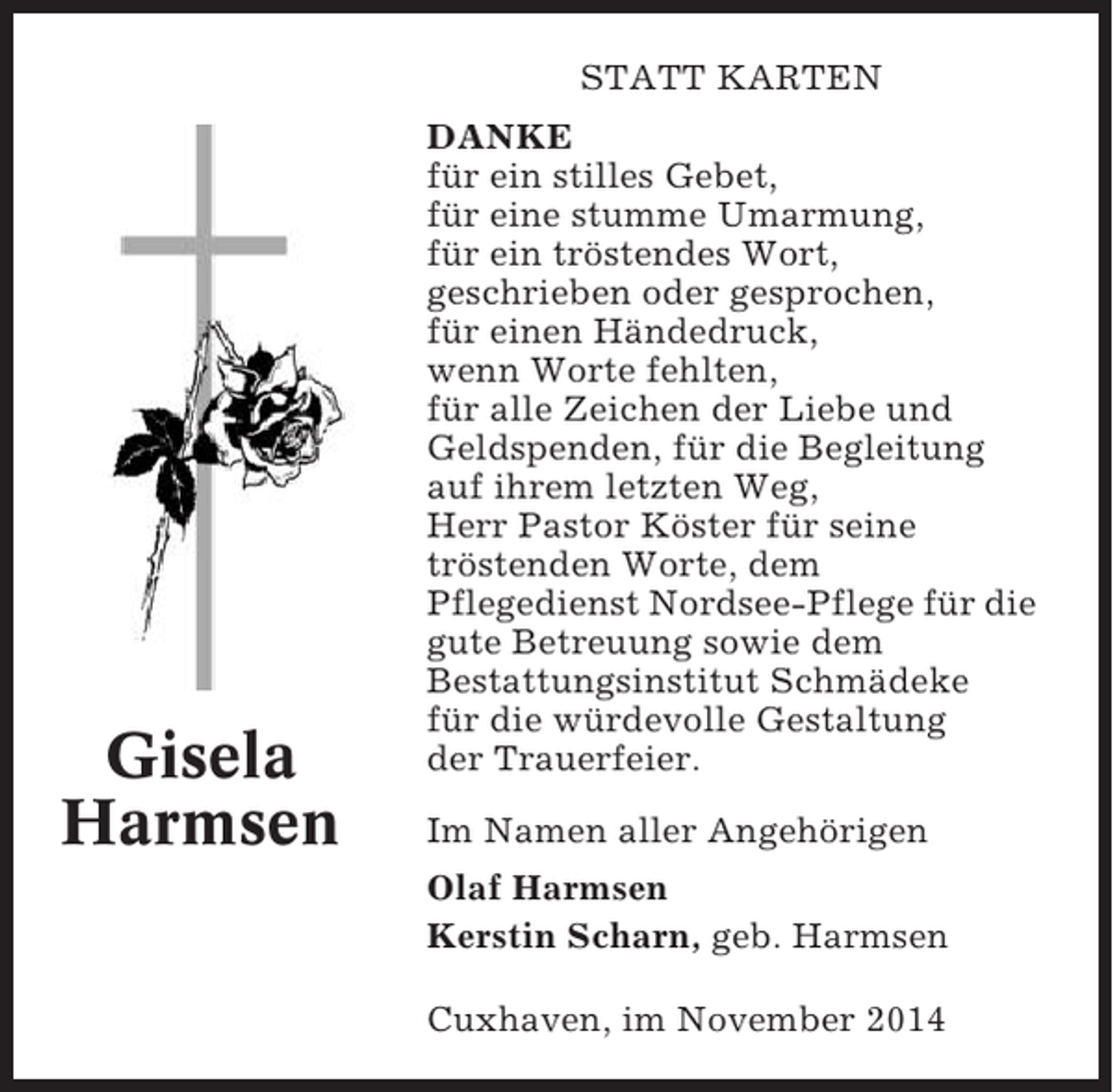 <p>STATT KARTEN</p><p>Gisela<br />Harmsen</p><p>DANKE<br />für ein stilles Gebet,<br />für eine stumme Umarmung,<br />für ein tröstendes Wort,<br />geschrieben oder gesprochen,<br />für einen Händedruck,<br />wenn Worte fehlten,<br />für alle Zeichen der Liebe und<br />Geldspenden, für die Begleitung<br />auf ihrem letzten Weg,<br />Herr Pastor Köster für seine<br />tröstenden Worte, dem<br />Pflegedienst Nordsee-Pflege für die<br />gute Betreuung sowie dem<br />Bestattungsinstitut Schmädeke<br />für die würdevolle Gestaltung<br />der Trauerfeier.<br />Im Namen aller Angehörigen<br />Olaf Harmsen<br />Kerstin Scharn, geb. Harmsen<br />Cuxhaven, im November 2014</p>