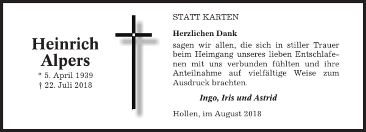 <p>STATT KARTEN</p><p>Heinrich<br />Alpers<br />* 5. April 1939<br />† 22. Juli 2018</p><p>Herzlichen Dank<br />sagen wir allen, die sich in stiller Trauer<br />beim Heimgang unseres lieben Entschlafenen mit uns verbunden fühlten und ihre<br />Anteilnahme auf vielfältige Weise zum<br />Ausdruck brachten.<br />Ingo, Iris und Astrid<br />Hollen, im August 2018</p>