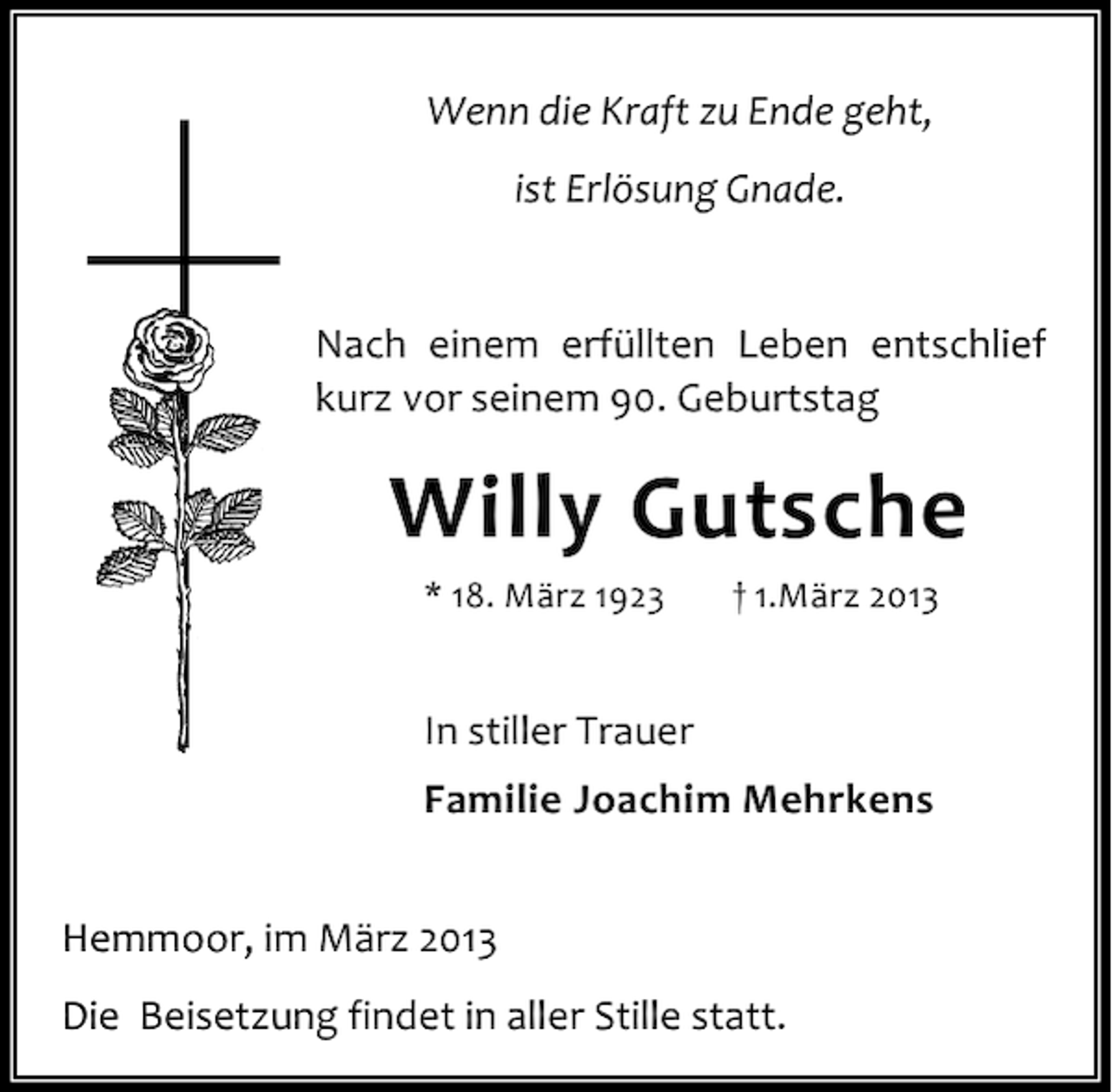 <p>Wenn die Kraft zu Ende geht,<br />ist Erlösung Gnade.<br />Nach einem erfüllten Leben entschlief<br />kurz vor seinem 90. Geburtstag</p><p>Willy Gutsche<br />* 18. März 1923</p><p>† 1.März 2013</p><p>In stiller Trauer<br />Familie Joachim Mehrkens<br />Hemmoor, im März 2013<br />Die Beisetzung findet in aller Stille statt.</p>