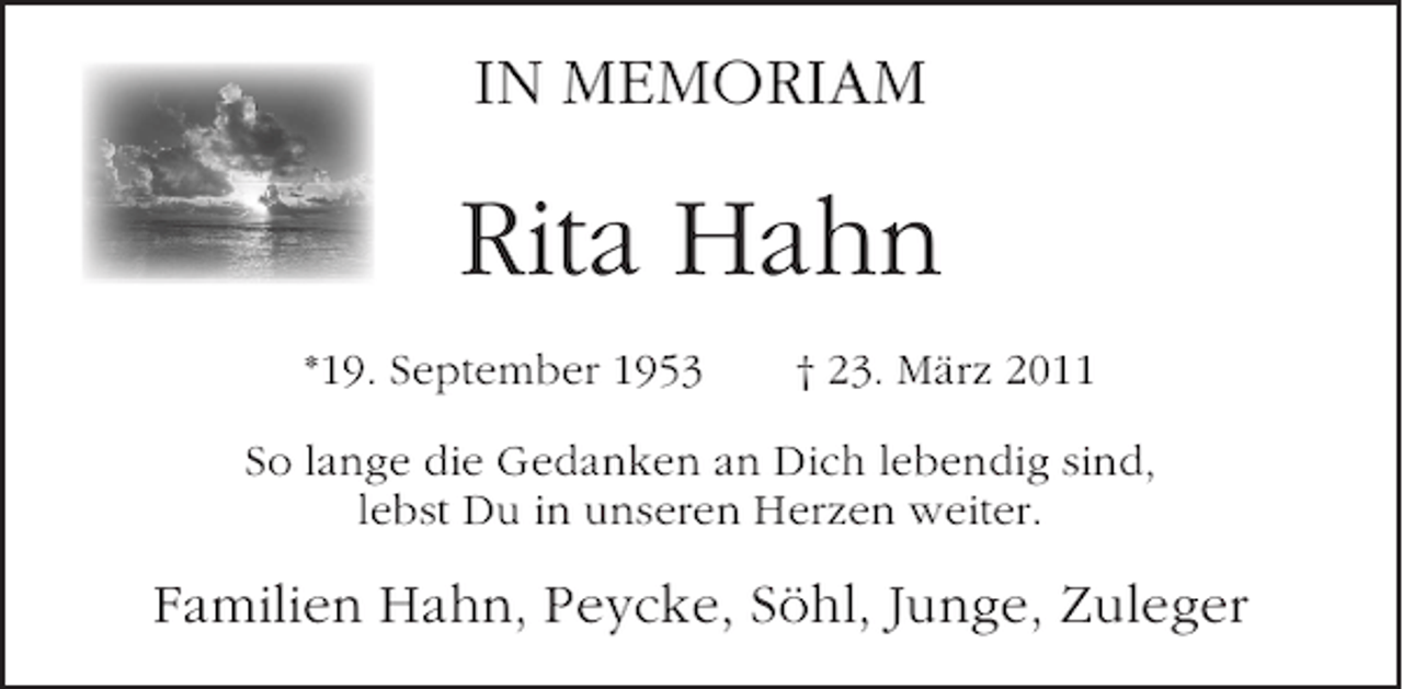 <p>IN MEMORIAM</p><p>Rita Hahn<br />*19. September 1953</p><p>† 23. März 2011</p><p>So lange die Gedanken an Dich lebendig sind,<br />lebst Du in unseren Herzen weiter.</p><p>Familien Hahn, Peycke, Söhl, Junge, Zuleger</p>