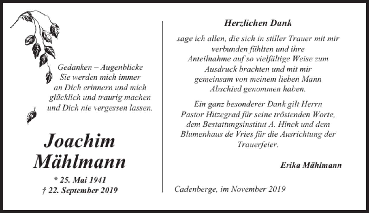 <p>Herzlichen Dank</p><p>Gedanken – Augenblicke<br />Sie werden mich immer<br />an Dich erinnern und mich<br />glücklich und traurig machen<br />und Dich nie vergessen lassen.</p><p>Joachim<br />Mählmann<br />* 25. Mai 1941<br />† 22. September 2019</p><p>sage ich allen, die sich in stiller Trauer mit mir<br />verbunden fühlten und ihre<br />Anteilnahme auf so vielfältige Weise zum<br />Ausdruck brachten und mit mir<br />gemeinsam von meinem lieben Mann<br />Abschied genommen haben.<br />Ein ganz besonderer Dank gilt Herrn<br />Pastor Hitzegrad für seine tröstenden Worte,<br />dem Bestattungsinstitut A. Hinck und dem<br />Blumenhaus de Vries für die Ausrichtung der<br />Trauerfeier.<br />Erika Mählmann<br />Cadenberge, im November 2019</p>