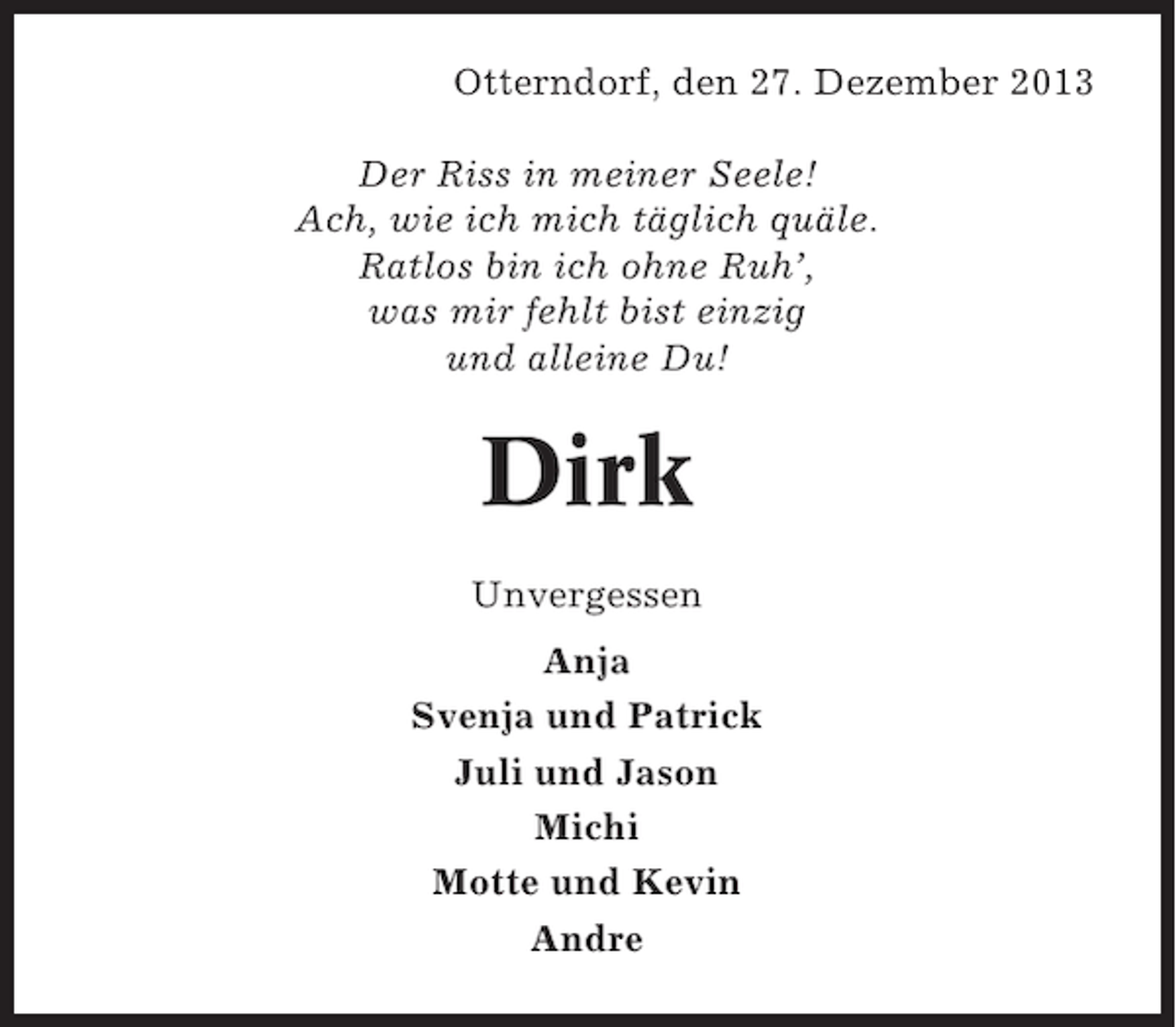 <p>Otterndorf, den 27. Dezember 2013<br />Der Riss in meiner Seele!<br />Ach, wie ich mich täglich quäle.<br />Ratlos bin ich ohne Ruh’,<br />was mir fehlt bist einzig<br />und alleine Du!</p><p>Dirk<br />Unvergessen<br />Anja<br />Svenja und Patrick<br />Juli und Jason<br />Michi<br />Motte und Kevin<br />Andre</p>