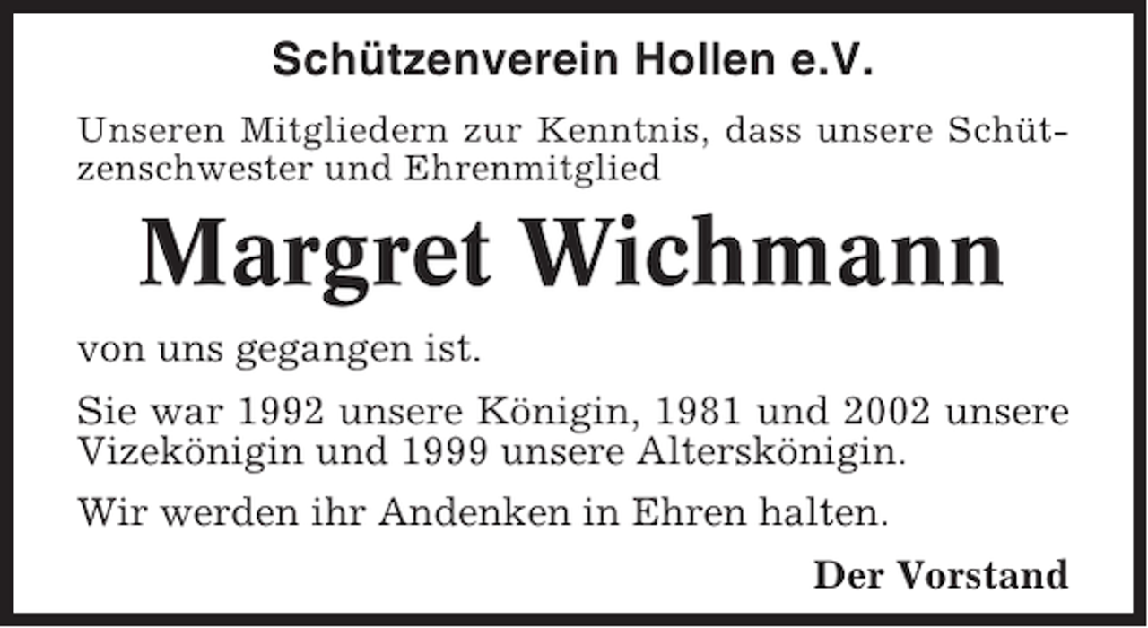 <p>Schützenverein Hollen e.V.<br />Unseren Mitgliedern zur Kenntnis, dass unsere Schützenschwester und Ehrenmitglied</p><p>Margret Wichmann<br />von uns gegangen ist.<br />Sie war 1992 unsere Königin, 1981 und 2002 unsere<br />Vizekönigin und 1999 unsere Alterskönigin.<br />Wir werden ihr Andenken in Ehren halten.<br />Der Vorstand</p>