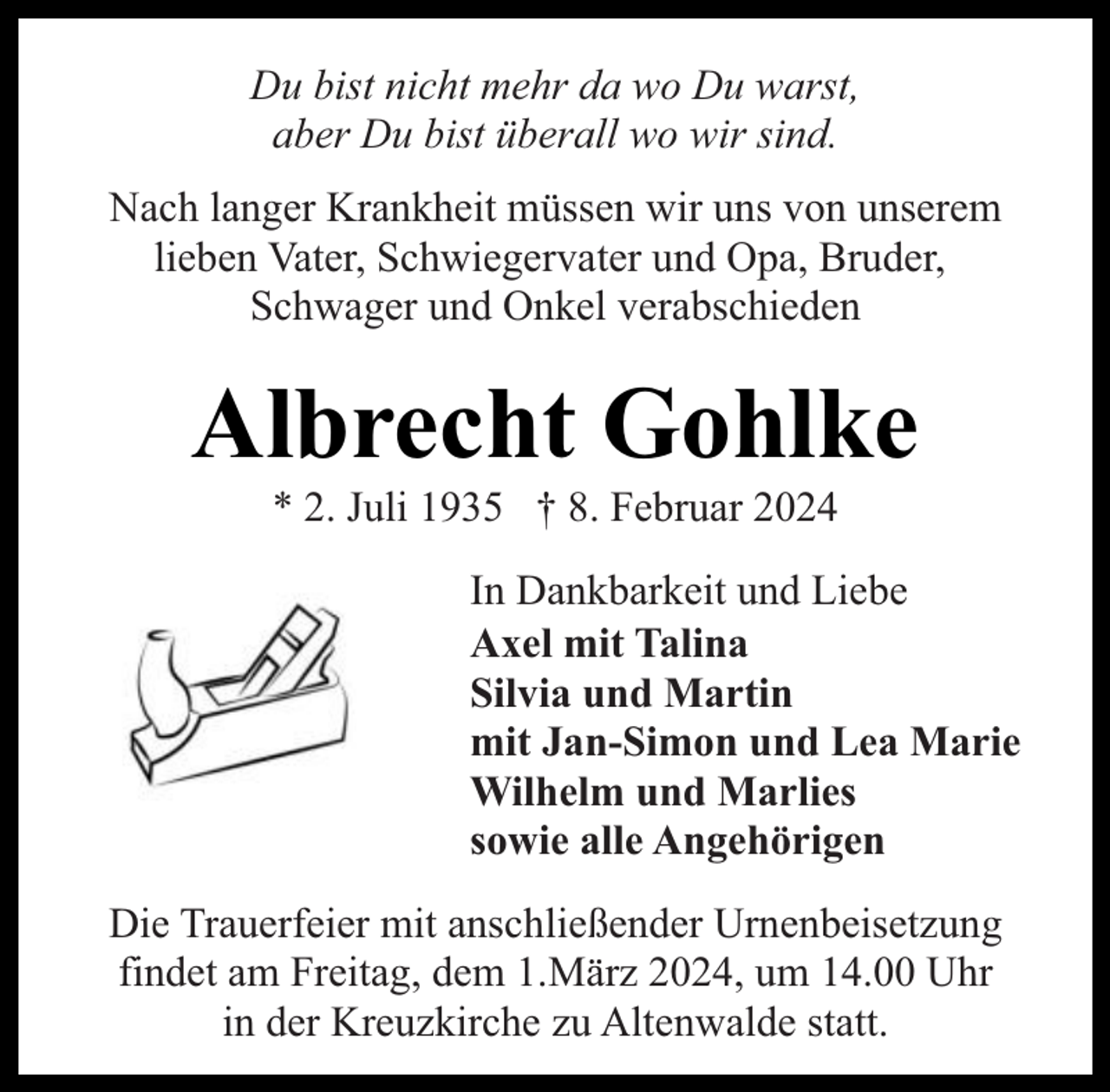 <p>Du bist nicht mehr da wo Du warst,<br />aber Du bist überall wo wir sind.<br />Nach langer Krankheit müssen wir uns von unserem<br />lieben Vater, Schwiegervater und Opa, Bruder,<br />Schwager und Onkel verabschieden</p><p>Albrecht Gohlke<br />* 2. Juli 1935 † 8. Februar 2024</p><p>In Dankbarkeit und Liebe<br />Axel mit Talina<br />Silvia und Martin<br />mit Jan-Simon und Lea Marie<br />Wilhelm und Marlies<br />sowie alle Angehörigen<br />Die Trauerfeier mit anschließender Urnenbeisetzung<br />findet am Freitag, dem 1.März 2024, um 14.00 Uhr<br />in der Kreuzkirche zu Altenwalde statt.</p>