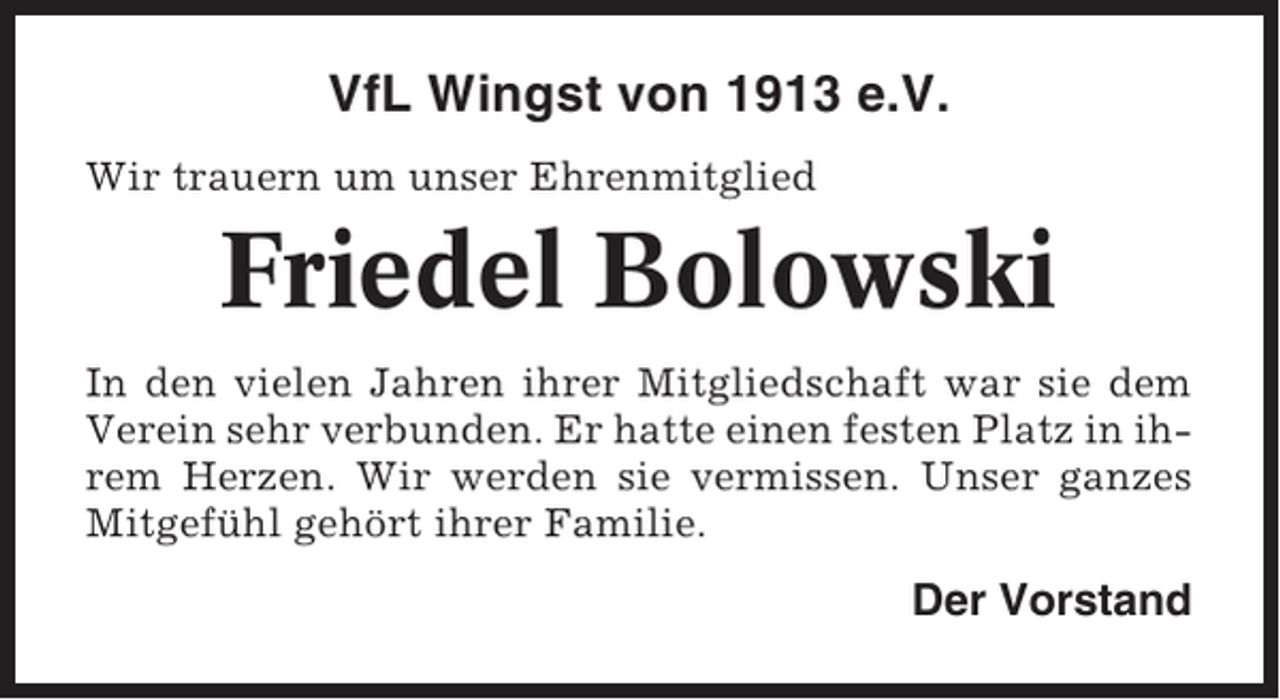 <p>VfL Wingst von 1913 e.V.<br />Wir trauern um unser Ehrenmitglied</p><p>Friedel Bolowski<br />In den vielen Jahren ihrer Mitgliedschaft war sie dem<br />Verein sehr verbunden. Er hatte einen festen Platz in ihrem Herzen. Wir werden sie vermissen. Unser ganzes<br />Mitgefühl gehört ihrer Familie.</p><p>Der Vorstand</p>