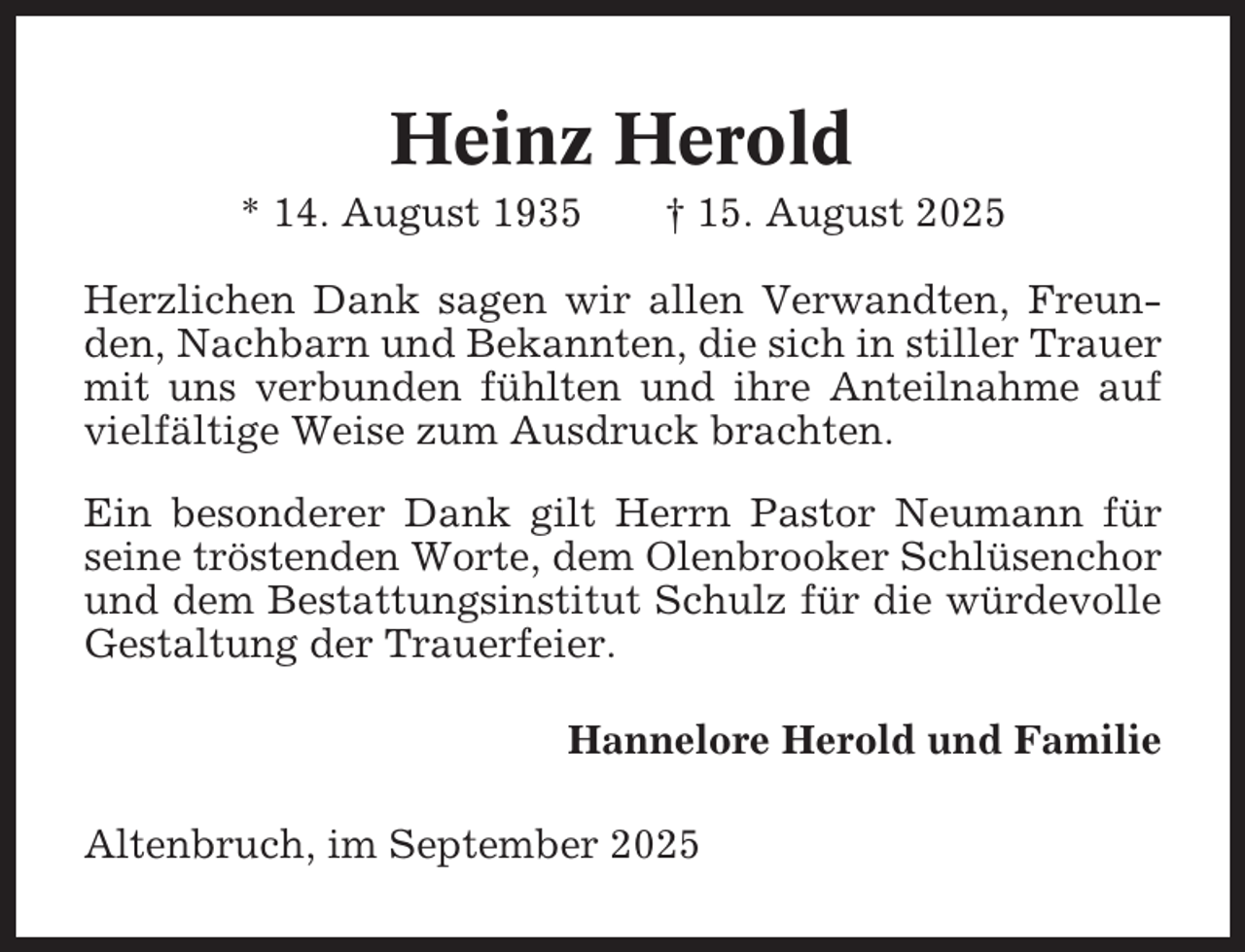 <p>Heinz Herold<br />* 14. August 1935</p><p>† 15. August 2025</p><p>Herzlichen Dank sagen wir allen Verwandten, Freunden, Nachbarn und Bekannten, die sich in stiller Trauer<br />mit uns verbunden fühlten und ihre Anteilnahme auf<br />vielfältige Weise zum Ausdruck brachten.<br />Ein besonderer Dank gilt Herrn Pastor Neumann für<br />seine tröstenden Worte, dem Olenbrooker Schlüsenchor<br />und dem Bestattungsinstitut Schulz für die würdevolle<br />Gestaltung der Trauerfeier.<br />Hannelore Herold und Familie<br />Altenbruch, im September 2025</p>