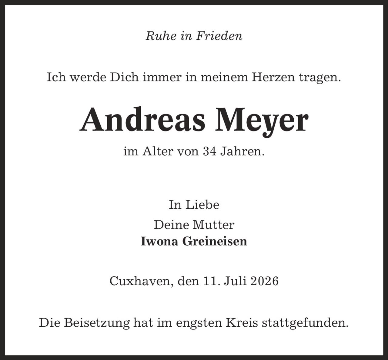 Ruhe in Frieden Ich werde Dich immer in meinem Herzen tragen. Andreas Meyer im Alter von 34 Jahren. In Liebe Deine Mutter Iwona Greineisen Cuxhaven, den 11. Juli 2026 Die Beisetzung hat im engsten Kreis stattgefunden.