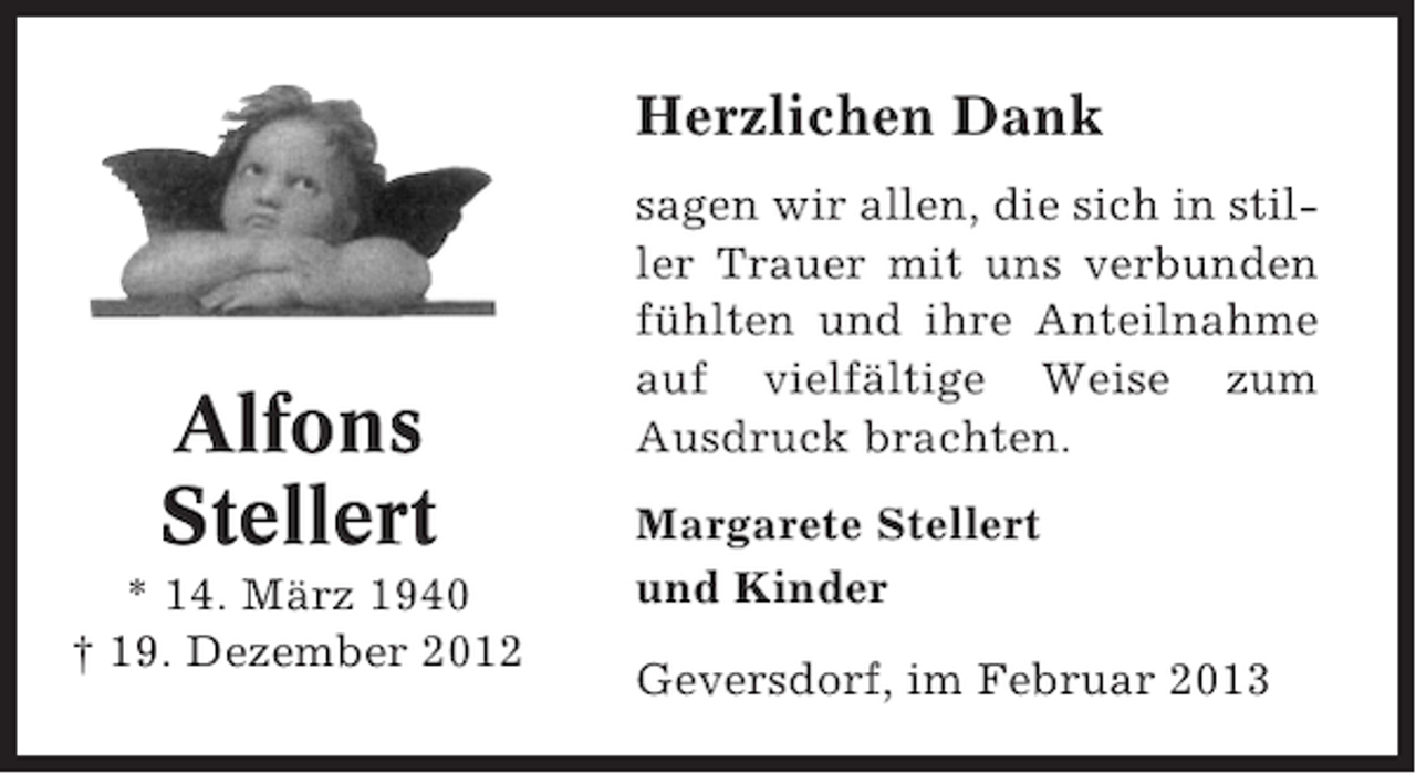 <p>Herzlichen Dank</p><p>Alfons<br />Stellert<br />* 14. März 1940<br />† 19. Dezember 2012</p><p>sagen wir allen, die sich in stiller Trauer mit uns verbunden<br />fühlten und ihre Anteilnahme<br />auf vielfältige Weise zum<br />Ausdruck brachten.<br />Margarete Stellert<br />und Kinder<br />Geversdorf, im Februar 2013</p>