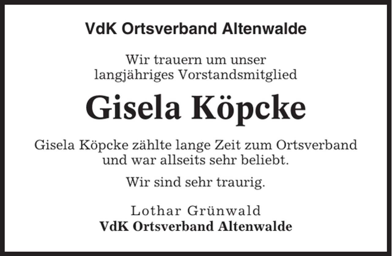 <p>VdK Ortsverband Altenwalde<br />Wir trauern um unser<br />langjähriges Vorstandsmitglied</p><p>Gisela Köpcke<br />Gisela Köpcke zählte lange Zeit zum Ortsverband<br />und war allseits sehr beliebt.<br />Wir sind sehr traurig.<br />Lothar Grünwald<br />VdK Ortsverband Altenwalde</p>