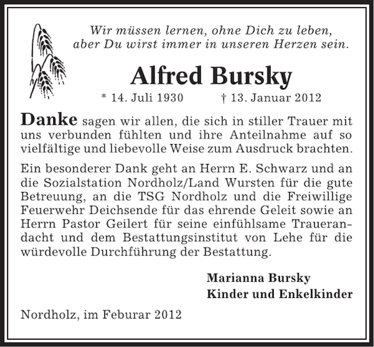 <p>Wir müssen lernen, ohne Dich zu leben,<br />aber Du wirst immer in unseren Herzen sein.</p><p>Alfred Bursky<br />* 14. Juli 1930</p><p>† 13. Januar 2012</p><p>Danke sagen wir allen, die sich in stiller Trauer mit<br />uns verbunden fühlten und ihre Anteilnahme auf so<br />vielfältige und liebevolle Weise zum Ausdruck brachten.<br />Ein besonderer Dank geht an Herrn E. Schwarz und an<br />die Sozialstation Nordholz/Land Wursten für die gute<br />Betreuung, an die TSG Nordholz und die Freiwillige<br />Feuerwehr Deichsende für das ehrende Geleit sowie an<br />Herrn Pastor Geilert für seine einfühlsame Trauerandacht und dem Bestattungsinstitut von Lehe für die<br />würdevolle Durchführung der Bestattung.<br />Marianna Bursky<br />Kinder und Enkelkinder<br />Nordholz, im Feburar 2012</p>