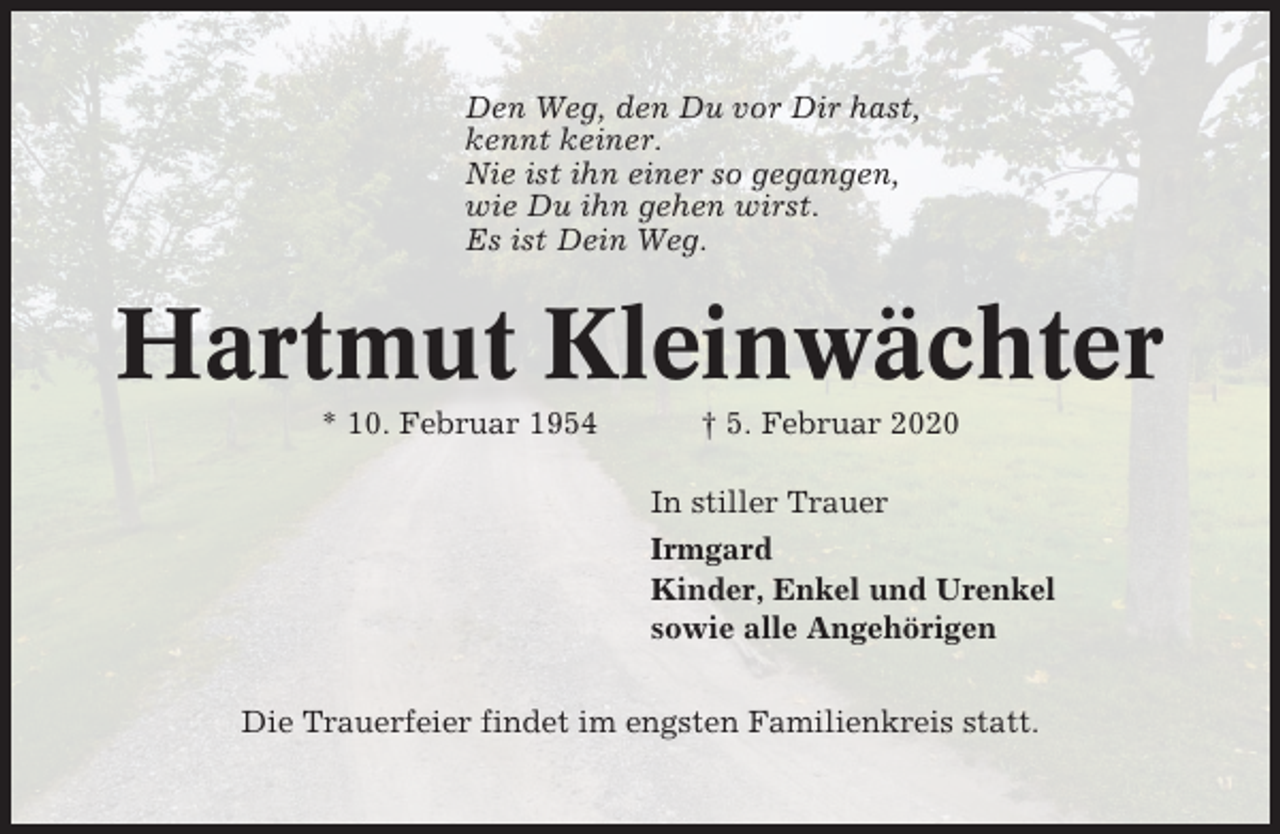 <p>Den Weg, den Du vor Dir hast,<br />kennt keiner.<br />Nie ist ihn einer so gegangen,<br />wie Du ihn gehen wirst.<br />Es ist Dein Weg.</p><p>Hartmut Kleinwächter<br />* 10. Februar 1954</p><p>† 5. Februar 2020<br />In stiller Trauer<br />Irmgard<br />Kinder, Enkel und Urenkel<br />sowie alle Angehörigen</p><p>Die Trauerfeier findet im engsten Familienkreis statt.</p>