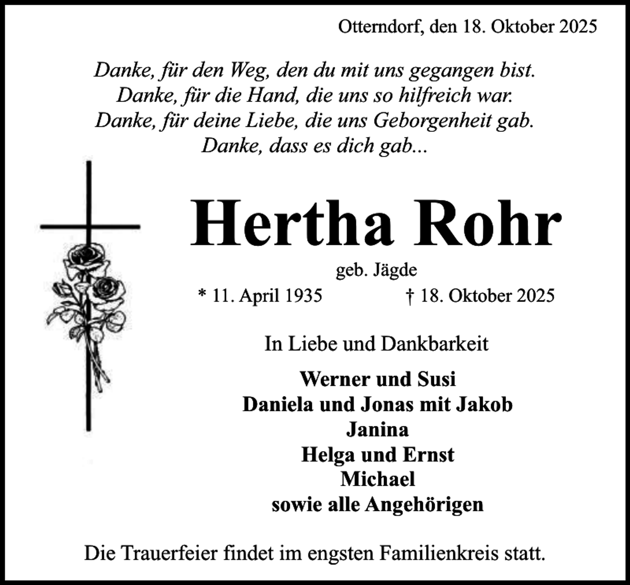 <p>Otterndorf, den 18. Oktober 2025</p><p>Danke, für den Weg, den du mit uns gegangen bist.<br />Danke, für die Hand, die uns so hilfreich war.<br />Danke, für deine Liebe, die uns Geborgenheit gab.<br />Danke, dass es dich gab...</p><p>Hertha Rohr<br />* 11. April 1935</p><p>geb. Jägde<br />† 18. Oktober 2025</p><p>In Liebe und Dankbarkeit<br />Werner und Susi<br />Daniela und Jonas mit Jakob<br />Janina<br />Helga und Ernst<br />Michael<br />sowie alle Angehörigen<br />Die Trauerfeier findet im engsten Familienkreis statt.</p>