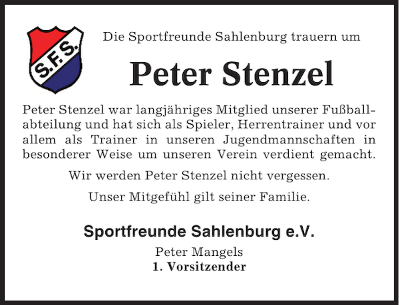 <p>Die Sportfreunde Sahlenburg trauern um</p><p>Peter Stenzel<br />Peter Stenzel war langjähriges Mitglied unserer Fußballabteilung und hat sich als Spieler, Herrentrainer und vor<br />allem als Trainer in unseren Jugendmannschaften in<br />besonderer Weise um unseren Verein verdient gemacht.<br />Wir werden Peter Stenzel nicht vergessen.<br />Unser Mitgefühl gilt seiner Familie.</p><p>Sportfreunde Sahlenburg e.V.<br />Peter Mangels<br />1. Vorsitzender</p>