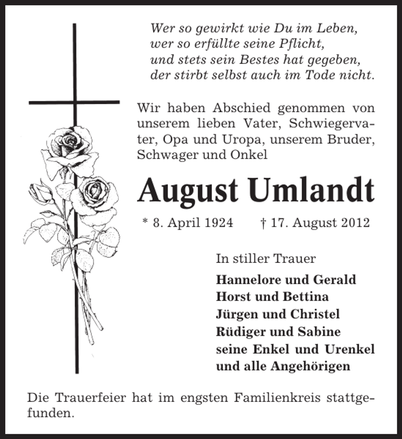 <p>Wer so gewirkt wie Du im Leben,<br />wer so erfüllte seine Pflicht,<br />und stets sein Bestes hat gegeben,<br />der stirbt selbst auch im Tode nicht.<br />Wir haben Abschied genommen von<br />unserem lieben Vater, Schwiegervater, Opa und Uropa, unserem Bruder,<br />Schwager und Onkel</p><p>August Umlandt<br />* 8. April 1924</p><p>† 17. August 2012</p><p>In stiller Trauer<br />Hannelore und Gerald<br />Horst und Bettina<br />Jürgen und Christel<br />Rüdiger und Sabine<br />seine Enkel und Urenkel<br />und alle Angehörigen<br />Die Trauerfeier hat im engsten Familienkreis stattgefunden.</p>