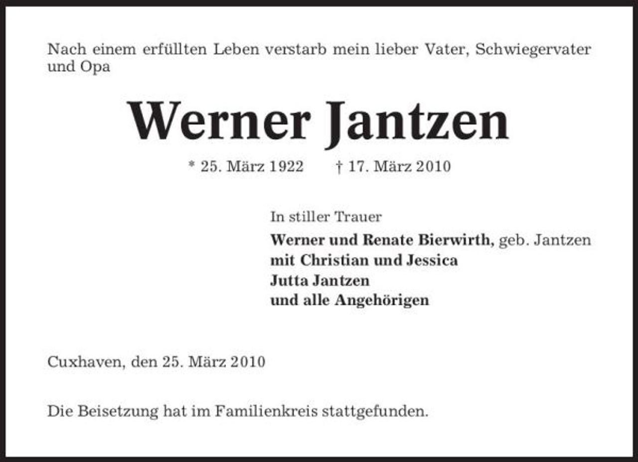 <p>Nach einem erfüllten Leben verstarb mein lieber Vater, Schwiegervater und Opa</p><p>Werner Jantzen<br />* 25. März 1922 † 17. März 2010<br />In stiller Trauer</p><p>Werner und Renate Bierwirth, geb. Jantzen mit Christian und Jessica Jutta Jantzen und alle Angehörigen</p><p>Cuxhaven, den 25. März 2010 Die Beisetzung hat im Familienkreis stattgefunden.</p>