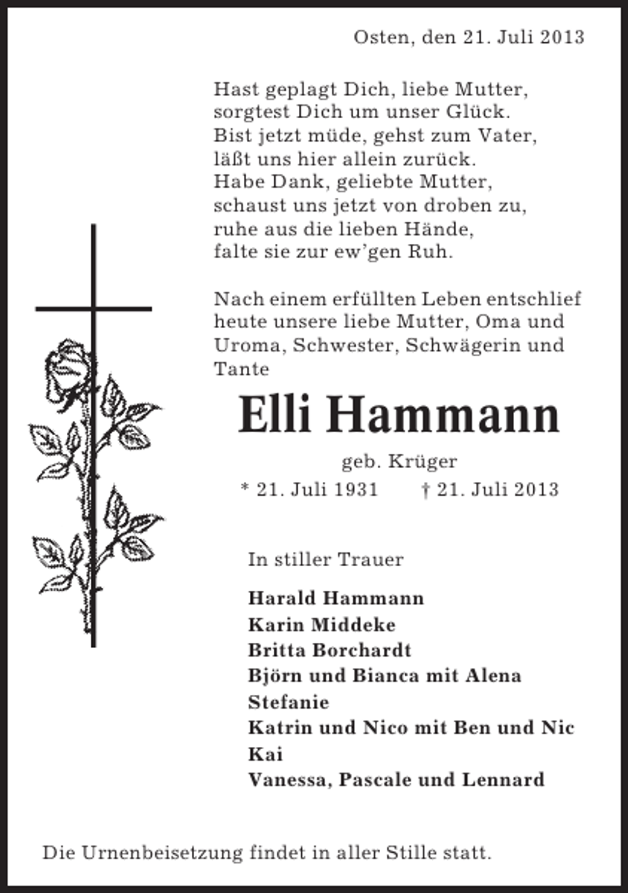 <p>Osten, den 21. Juli 2013<br />Hast geplagt Dich, liebe Mutter,<br />sorgtest Dich um unser Glück.<br />Bist jetzt müde, gehst zum Vater,<br />läßt uns hier allein zurück.<br />Habe Dank, geliebte Mutter, 2009<br />Bremerreihe, den 26. Oktober<br />schaust uns jetzt von droben zu,<br />ruhe aus die lieben ruh’ in<br />Nun schlafe sanft undHände, Frieden,<br />falte sie zur ew’gen Deine<br />hab tausend Dank für Ruh. Müh’,<br />wenn Du auch bist von uns geschieden,<br />in Nach einem erfüllten Lebennie.<br />unseren Herzen stirbst Du entschlief<br />heute unsere liebe Mutter, Oma und<br />Uroma, Schwester, Schwägerin und<br />Nach langer schwerer Krankheit entTante<br />schlief heute mein lieber Mann, unser<br />lieber Vater, Schwiegervater und Opa</p><p>Elli Hammann<br />Heinz Heinsohn</p><p>geb. Krüger<br />* 21. Juli 1931<br />† 21. Juli 2013<br />* 24. Okt. 1936<br />† 26. Okt. 2009</p><p>In stiller Trauer<br />In stiller Trauer<br />Harald Hammann<br />Irma Heinsohn<br />Karin Middeke<br />Inge und Gerhard Lühmann<br />Britta Borchardt<br />Ilona Björn und Bianca mit Alena<br />Lühmann<br />Stefanie<br />Katrin und Nico mit Ben und Nic<br />Trauerandacht am Freitag, dem 30. Oktober 2009, um<br />Kai<br />14.00 Uhr in der Friedhofskapelle in Oberndorf, anschließend Beisetzung. Vanessa, Pascale und Lennard<br />Die Urnenbeisetzung findet in aller Stille statt.</p>