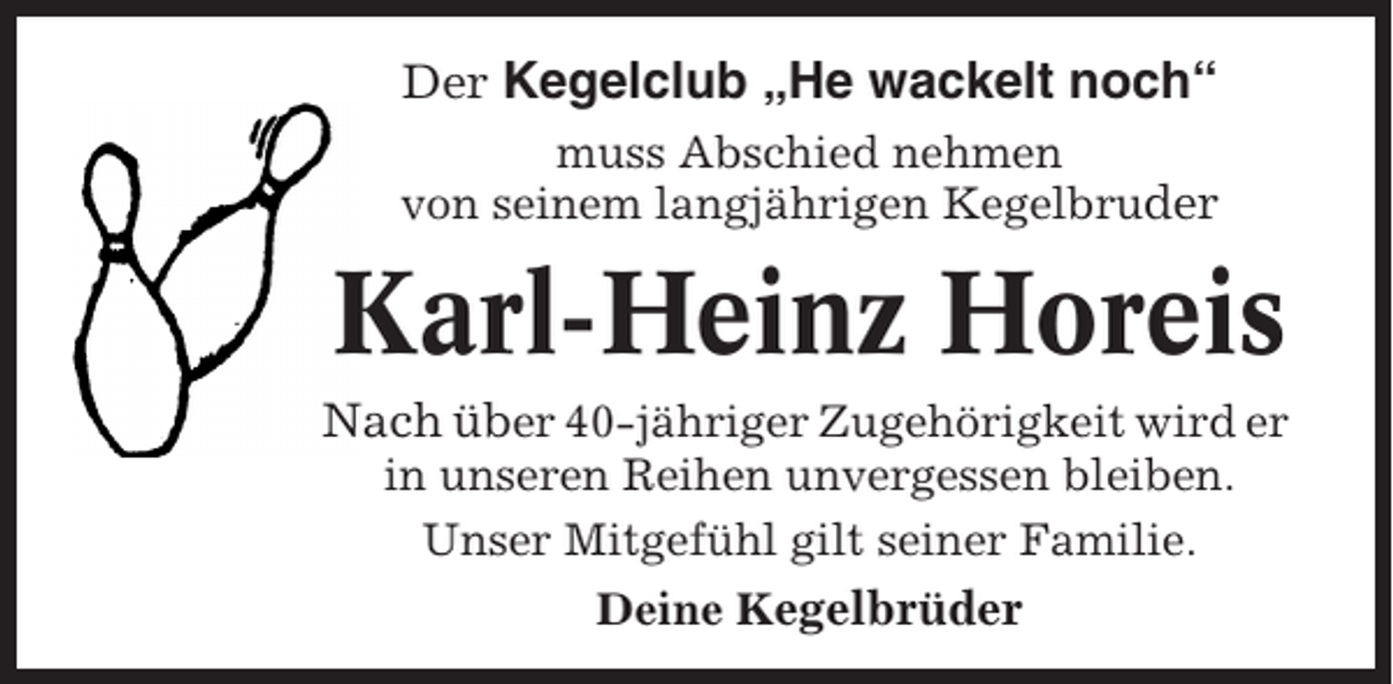 <p>Der Kegelclub „He wackelt noch“<br />muss Abschied nehmen<br />von seinem langjährigen Kegelbruder</p><p>Karl-Heinz Horeis<br />Nach über 40-jähriger Zugehörigkeit wird er<br />in unseren Reihen unvergessen bleiben.<br />Unser Mitgefühl gilt seiner Familie.<br />Deine Kegelbrüder</p>