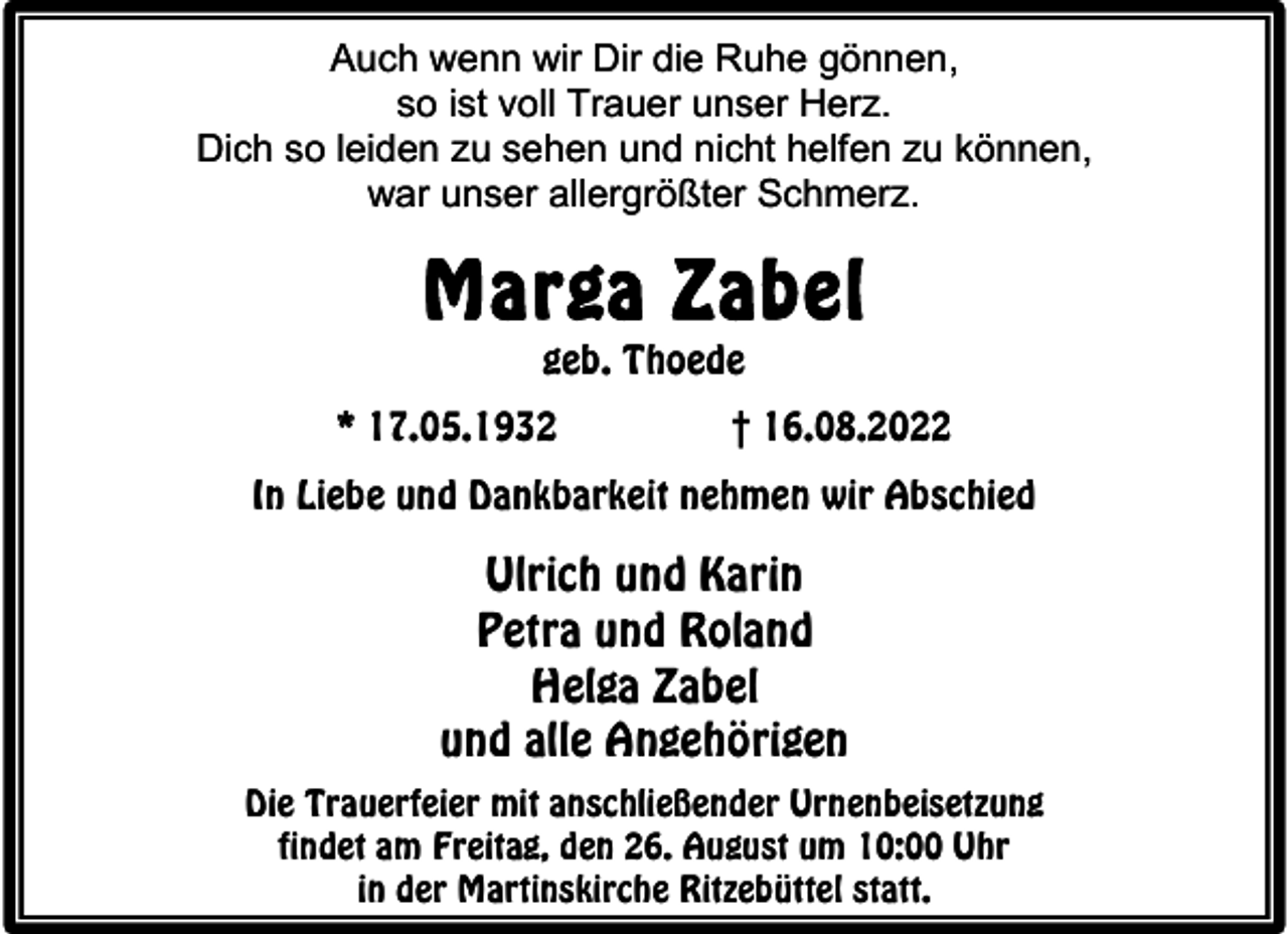 <p>Auch wenn wir Dir die Ruhe gönnen,<br />so ist voll Trauer unser Herz.<br />Dich so leiden zu sehen und nicht helfen zu können,<br />war unser allergrößter Schmerz.</p><p>Marga Zabel<br />geb. Thoede</p><p>* 17.05.1932</p><p>† 16.08.2022</p><p>In Liebe und Dankbarkeit nehmen wir Abschied</p><p>Ulrich und Karin<br />Petra und Roland<br />Helga Zabel<br />und alle Angehörigen<br />Die Trauerfeier mit anschließender Urnenbeisetzung<br />findet am Freitag, den 26. August um 10:00 Uhr<br />in der Martinskirche Ritzebüttel statt.</p>